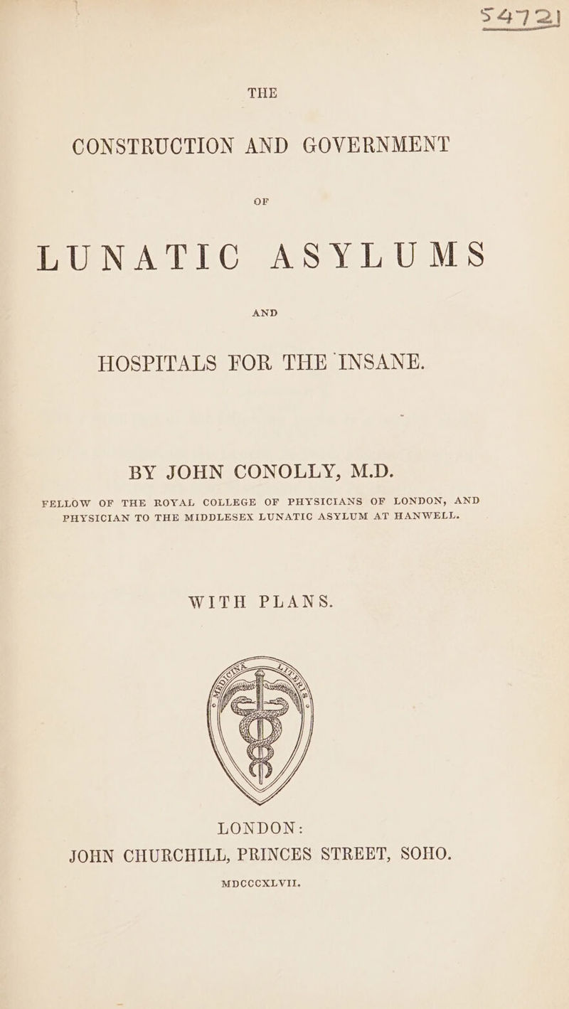 5472) THE CONSTRUCTION AND GOVERNMENT OF LUNATIC ASYLUMS AND HOSPITALS FOR THE INSANE. BY JOHN CONOLLY, M.D. FELLOW OF THE ROYAL COLLEGE OF PHYSICIANS OF LONDON, AND PHYSICIAN TO THE MIDDLESEX LUNATIC ASYLUM AT HANWELL. Wie Aes: