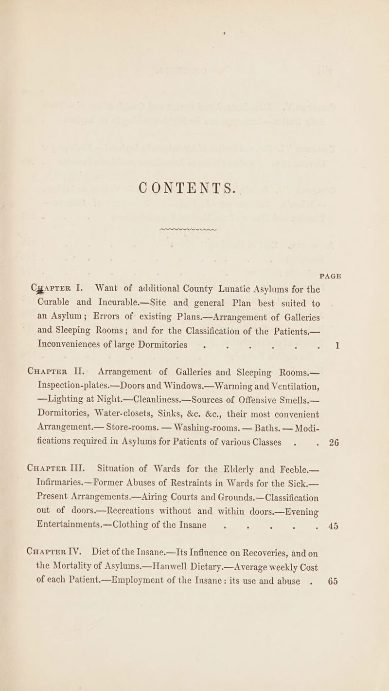 CONTENTS. PAGE Cgaprer I. Want of additional County Lunatic Asylums for the Curable and Incurable.—Site and general Plan best suited to an Asylum; Errors of existing Plans.—Arrangement of Galleries and Sleeping Rooms; and for the Classification of the Patients.— Inconveniences of large Dormitories —. : ; : : ee 1 Cuapter II. Arrangement of Galleries and Sleeping Rooms.— Inspection-plates.—Doors and Windows.— Warming and Ventilation, —Lighting at Night.—Cleanliness.—Sources of Offensive Smells.— Dormitories, Water-closets, Sinks, &amp;c. &amp;c., their most convenient Arrangement.— Store-rooms. — Washing-rooms. — Baths. — Modi- fications required in Asylums for Patients of various Classes. - 26 Cuarter III. Situation of Wards for the Elderly and Feeble.— Infirmaries.—Former Abuses of Restraints in Wards for the Sick.— Present Arrangements.—Airing Courts and Grounds.—Classification out of doors.—Recreations without and within doors.—Evening Entertainments.—Clothing of the Insane, ° ‘ ‘ - 40 Cuartrer IV. Diet of the Insane.—Its Influence on Recoveries, and on the Mortality of Asylums.—Hanwell Dietary.—Average weekly Cost of each Patient.—Employment of the Insane: its use and abuse . 65