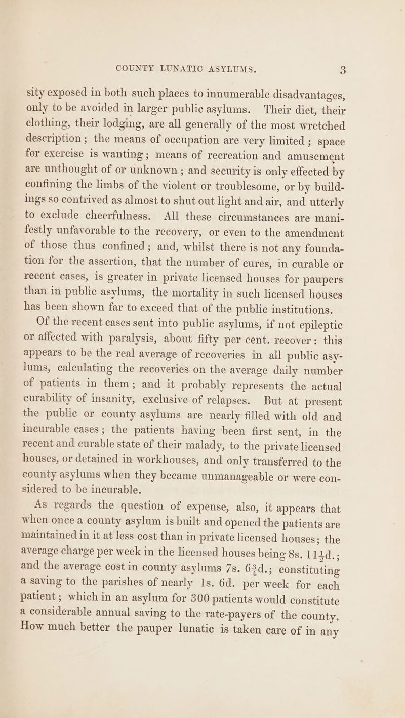 sity exposed in both such places to innumerable disadvantages, only to be avoided in larger public asylums. Their diet, their clothing, their lodging, are all generally of the most wretched description ; the means of occupation are very limited ; space for exercise is wanting; means of recreation and amusement are unthought of or unknown ; and security is only effected by confining the limbs of the violent or troublesome, or by build- ings so contrived as almost to shut out light and air, and utterly to exclude cheerfulness. All these circumstances are mani- festly unfavorable to the recovery, or even to the amendment of those thus confined; and, whilst there is not any founda- tion for the assertion, that the number of cures, in curable or recent cases, is greater in private licensed houses for paupers than in public asylums, the mortality in such licensed houses has been shown far to exceed that of the public institutions. Of the recent cases sent into public asylums, if not epileptic or affected with paralysis, about fifty per cent. recover: this appears to be the real average of recoveries in all public asy- lums, calculating the recoveries on the average daily number of patients in them; and it probably represents the actual curability of insanity, exclusive of relapses. But at present the public or county asylums are nearly filled with old and incurable cases; the patients having been first sent, in the recent and curable state of their malady, to the private licensed houses, or detained in workhouses, and only transferred to the county asylums when they became unmanageable or were con- sidered to be incurable. As regards the question of expense, also, it appears that when once a county asylum is built and opened the patients are maintained in it at less cost than in private licensed houses; the average charge per week in the licensed houses being 8s. 1144d.; and the average cost in county asylums 7s. O3d.; constituting a saving to the parishes of nearly Is. 6d. per week for each patient ; which in an asylum for 300 patients would constitute a considerable annual saving to the rate-payers of the county. How much better the pauper lunatic is taken care of in any