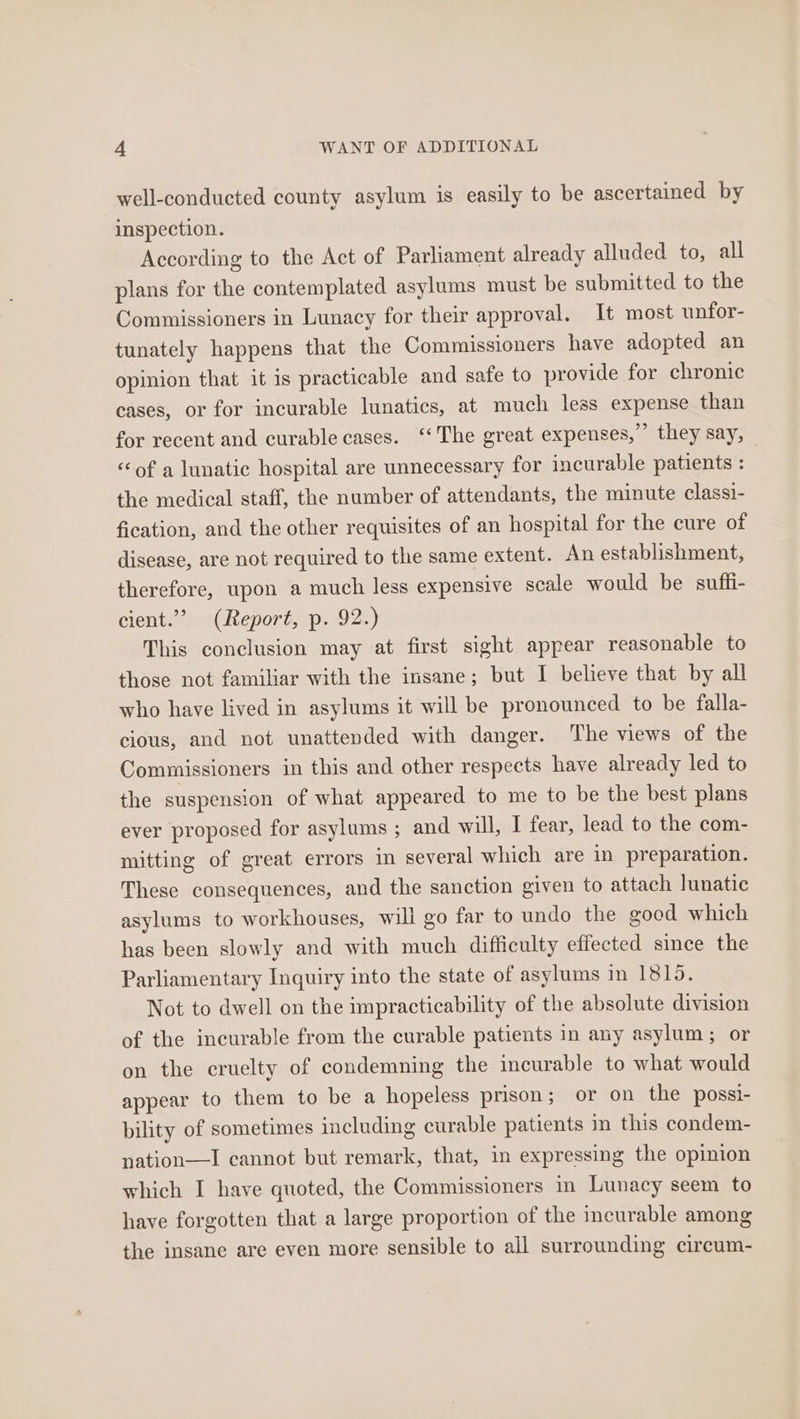 well-conducted county asylum is easily to be ascertained by inspection. According to the Act of Parliament already alluded to, all plans for the contemplated asylums must be submitted to the Commissioners in Lunacy for their approval. It most unfor- tunately happens that the Commissioners have adopted an opinion that it is practicable and safe to provide for chronic cases, or for incurable lunatics, at much less expense than for recent and curable cases. ‘‘The great expenses,” they say, «of a lunatic hospital are unnecessary for incurable patients : the medical staff, the number of attendants, the minute classi- fication, and the other requisites of an hospital for the cure of disease, are not required to the same extent. An establishment, therefore, upon a much less expensive scale would be sufli- cient.” (Report, p. 92.) This conclusion may at first sight appear reasonable to those not familiar with the insane; but I believe that by all who have lived in asylums it will be pronounced to be falla- cious, and not unattended with danger. The views of the Commissioners in this and other respects have already led to the suspension of what appeared to me to be the best plans ever proposed for asylums ; and will, I fear, lead to the com- mitting of great errors in several which are in preparation. These consequences, and the sanction given to attach lunatic asylums to workhouses, will go far to undo the good which has been slowly and with much difficulty effected since the Parliamentary Inquiry into the state of asylums in 1815. Not to dwell on the impracticability of the absolute division of the incurable from the curable patients in any asylum; or on the cruelty of condemning the incurable to what would appear to them to be a hopeless prison; or on the possi- bility of sometimes including curable patients in this condem- nation—TI cannot but remark, that, in expressing the opinion which I have quoted, the Commissioners in Lunacy seem to have forgotten that a large proportion of the incurable among the insane are even more sensible to all surrounding circum-