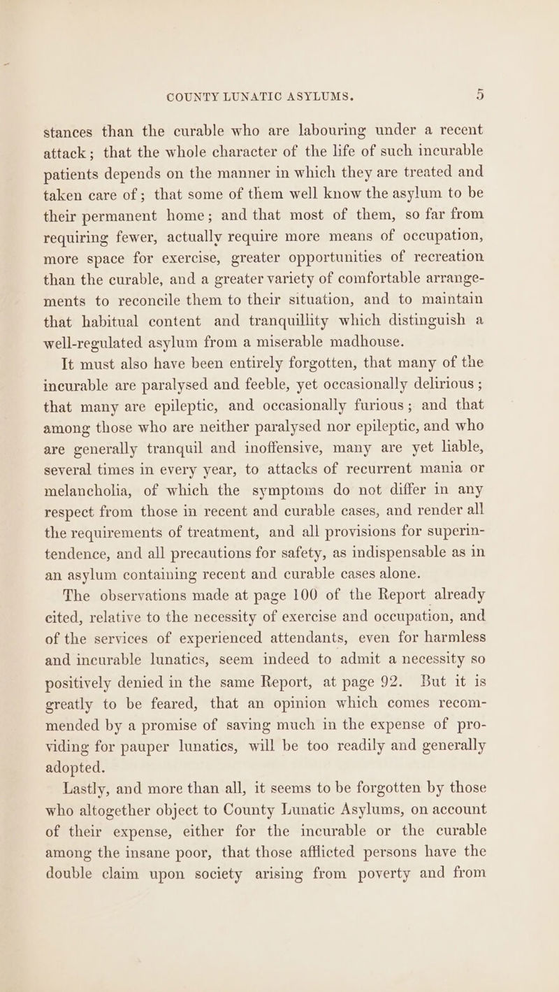 stances than the curable who are labouring under a recent attack; that the whole character of the life of such incurable patients depends on the manner in which they are treated and taken care of ; that some of them well know the asylum to be their permanent home; and that most of them, so far from requiring fewer, actually require more means of occupation, more space for exercise, greater opportunities of recreation than the curable, and a greater variety of comfortable arrange- ments to reconcile them to their situation, and to maintain that habitual content and tranquillity which distinguish a well-regulated asylum from a miserable madhouse. It must also have been entirely forgotten, that many of the incurable are paralysed and feeble, yet occasionally delirious ; that many are epileptic, and occasionally furious; and that among those who are neither paralysed nor epileptic, and who are generally tranquil and inoffensive, many are yet lable, several times in every year, to attacks of recurrent mania or melancholia, of which the symptoms do not differ in any respect from those in recent and curable cases, and render all the requirements of treatment, and all provisions for superin- tendence, and all precautions for safety, as indispensable as in an asylum containing recent and curable cases alone. The observations made at page 100 of the Report already cited, relative to the necessity of exercise and occupation, and of the services of experienced attendants, even for harmless and incurable lunatics, seem indeed to admit a necessity so positively denied in the same Report, at page 92. But it is greatly to be feared, that an opinion which comes recom- mended by a promise of saving much in the expense of pro- viding for pauper lunatics, will be too readily and generally adopted. Lastly, and more than all, it seems to be forgotten by those who altogether object to County Lunatic Asylums, on account of their expense, either for the incurable or the curable among the insane poor, that those afflicted persons have the double claim upon society arising from poverty and from