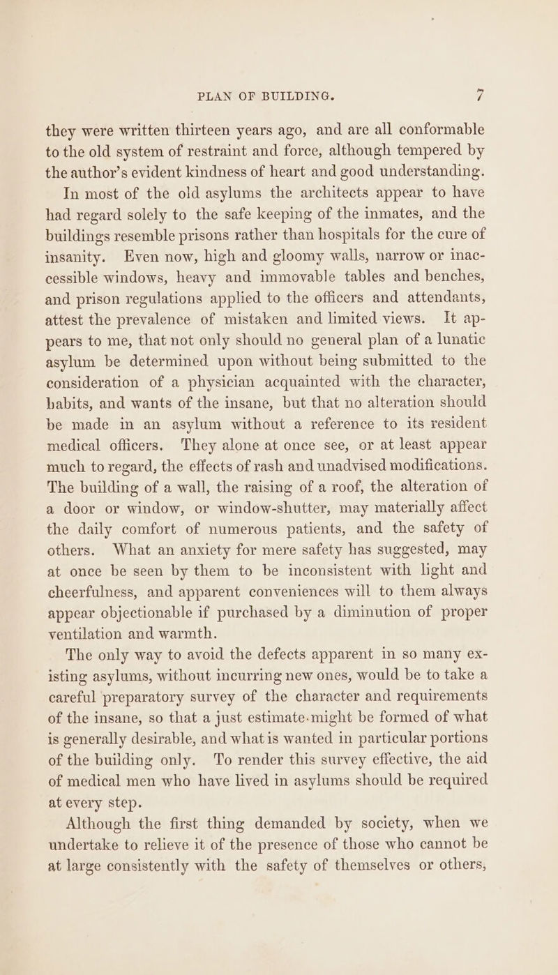 they were written thirteen years ago, and are all conformable to the old system of restraint and force, although tempered by the author’s evident kindness of heart and good understanding. In most of the old asylums the architects appear to have had regard solely to the safe keeping of the inmates, and the buildings resemble prisons rather than hospitals for the cure of insanity. Even now, high and gloomy walls, narrow or inac- cessible windows, heavy and immovable tables and benches, and prison regulations applied to the officers and attendants, attest the prevalence of mistaken and limited views. It ap- pears to me, that not only should no general plan of a lunatic asylum be determined upon without being submitted to the consideration of a physician acquainted with the character, habits, and wants of the insane, but that no alteration should be made in an asylum without a reference to its resident medical officers. They alone at once see, or at least appear much to regard, the effects of rash and unadvised modifications. The building of a wall, the raising of a roof, the alteration of a door or window, or window-shutter, may materially affect the daily comfort of numerous patients, and the safety of others. What an anxiety for mere safety has suggested, may at once be seen by them to be inconsistent with light and cheerfulness, and apparent conveniences will to them always appear objectionable if purchased by a diminution of proper ventilation and warmth. The only way to avoid the defects apparent in so many ex- isting asylums, without incurring new ones, would be to take a careful preparatory survey of the character and requirements of the insane, so that a just estimate.might be formed of what is generally desirable, and what is wanted in particular portions of the building only. To render this survey effective, the aid of medical men who have lived in asylums should be required at every step. Although the first thing demanded by society, when we undertake to relieve it of the presence of those who cannot be at large consistently with the safety of themselves or others,