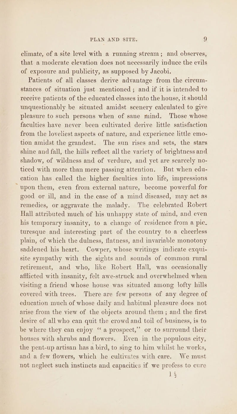 climate, of a site level with a running stream; and observes, that a moderate elevation does not necessarily induce the evils of exposure and publicity, as supposed by Jacobi. Patients of all classes derive advantage from the circum- stances of situation just mentioned; and if it is intended to receive patients of the educated classes into the house, it should unquestionably be situated amidst scenery calculated to give pleasure to such persons when of sane mind. Those whose faculties have never been cultivated derive little satisfaction from the loveliest aspects of nature, and experience little emo- tion amidst the grandest. The sun rises and sets, the stars shine and fall, the hills reflect all the variety of brightness and shadow, of wildness and of verdure, and yet are scarcely no- ticed with more than mere passing attention. Bnt when edu- cation has called the higher faculties into life, impressions “upon them, even from external nature, become powerful for good or ill, and in the case of a mind diseased, may act as remedies, or aggravate the malady. The celebrated Robert Hall attributed much of his unhappy state of mind, and even his temporary insanity, to a change of residence from a pic. turesque and interesting part of the country to a cheerless plain, of which the dulness, flatness, and invariable monotony saddened his heart. Cowper, whose writings idicate exqui- site sympathy with the sights and sounds of common rural retirement, and who, like Robert Hall, was occasionally afflicted with insanity, felt awe-struck and overwhelmed when visiting a friend whose house was situated among lofty hills covered with trees. There are few persons of any degree of education much of whose daily and habitual pleasure does not arise from the view of the objects around them ; and the first desire of all who can quit the crowd and toil of business, is to be where they can enjoy ‘‘ a prospect,” or to surround their houses with shrubs and flowers. Even in the populous city, the pent-up artisan has a bird, to sing to him whilst he works, and a few flowers, which he cultivates with care. We must not neglect such instincts and capacities if we profess to cure 1s