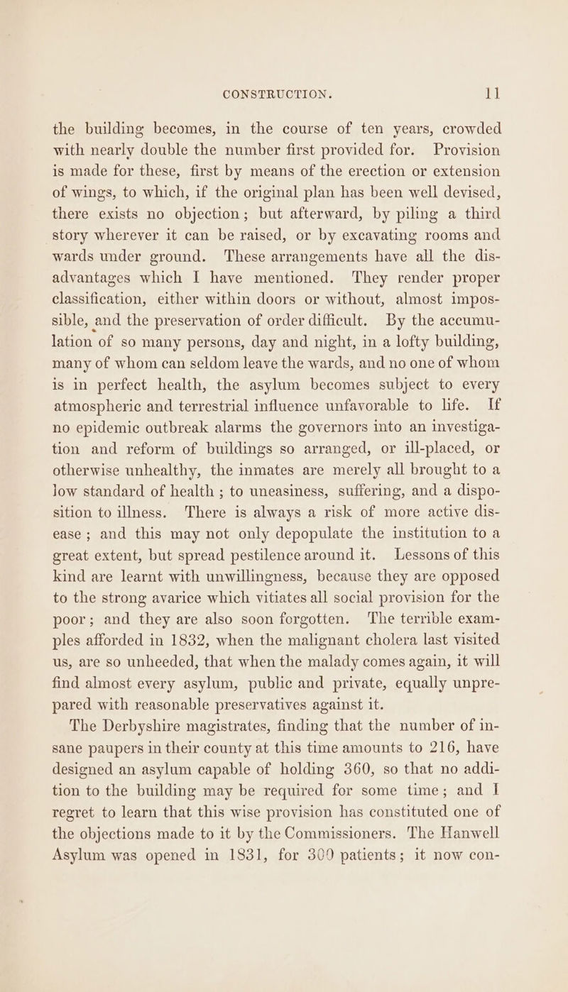 the building becomes, in the course of ten years, crowded with nearly double the number first provided for. Provision is made for these, first by means of the erection or extension of wings, to which, if the original plan has been well devised, there exists no objection; but afterward, by piling a third story wherever it can be raised, or by excavating rooms and wards under ground. ‘These arrangements have all the dis- advantages which I have mentioned. They render proper classification, either within doors or without, almost impos- sible, and the preservation of order difficult. By the accumu- lation of so many persons, day and night, in a lofty building, many of whom can seldom leave the wards, and no one of whom is in perfect health, the asylum becomes subject to every atmospheric and terrestrial influence unfavorable to life. If no epidemic outbreak alarms the governors into an investiga- tion and reform of buildings so arranged, or ill-placed, or otherwise unhealthy, the inmates are merely all brought to a low standard of health ; to uneasiness, suffering, and a dispo- sition to illness. There is always a risk of more active dis- ease ; and this may not only depopulate the institution to a great extent, but spread pestilence around it. Lessons of this kind are learnt with unwillingness, because they are opposed to the strong avarice which vitiates all social provision for the poor; and they are also soon forgotten. The terrible exam- ples afforded in 1832, when the malignant cholera last visited us, are so unheeded, that when the malady comes again, it will find almost every asylum, public and private, equally unpre- pared with reasonable preservatives against it. The Derbyshire magistrates, finding that the number of in- sane paupers in their county at this time amounts to 216, have designed an asylum capable of holding 360, so that no addi- tion to the building may be required for some time; and I regret to learn that this wise provision has constituted one of the objections made to it by the Commissioners. The Hanwell Asylum was opened in 1831, for 309 patients; it now con-