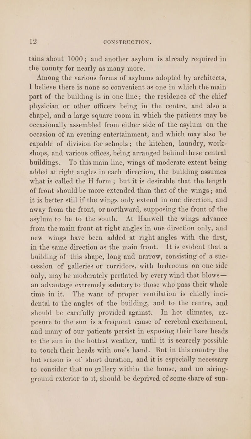 tains about 1000; and another asylum is already required in the county for nearly as many more. Among the various forms of asylums adopted by architects, I believe there is none so convenient as one in which the main part of the building is in one line; the residence of the chief physician or other officers beimg in the centre, and also a chapel, and a large square room in which the patients may be occasionally assembled from either side of the asylum on the occasion of an eveving entertainment, and which may also be capable of division for schools; the kitchen, laundry, work- shops, and various offices, being arranged behind these central buildings. To this main line, wings of moderate extent being added at right angles in each direction, the building assumes what is called the H form; but it is desirable that the length of front should be more extended than that of the wings; and it is better still if the wings only extend in one direction, and away from the front, or northward, supposing the front of the asylum to be to the south. At Hanwell the wings advance from the main front at right angles in one direction only, and new wings have been added at right angles with the first, in the same direction as the main front. It is evident that a building of this shape, long and narrow, consisting of a suc- cession of galleries or corridors, with bedrooms on one side only, may be moderately perflated by every wind that blows— an advantage extremely salutary to those who pass their whole time in it. The want of proper ventilation is chiefly inci- dental to the angles of the building, and to the centre, and should be carefully provided against. In hot climates, ex- posure to the sun is a frequent cause of cerebral excitement, and many of our patients persist in exposing their bare heads to the sun in the hottest weather, until it is scarcely possible to touch their heads with one’s hand. But in this country the hot season is of short duration, and it is especially necessary to consider that no gallery within the house, and no airing- ground exterior to it, should be deprived of some share of sun-