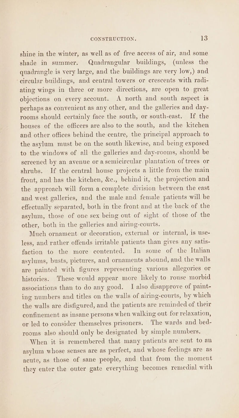 shine in the winter, as well as of free access of air, and some shade in summer. Quadrangular buildings, (unless the quadrangle is very large, and the buildings are very low,) and ‘circular buildings, and central towers or crescents with radi- ating wings in three or more directions, are open to great objections on every account. A north and south aspect is perhaps as convenient as any other, and the galleries and day- rooms should certainly face the south, or south-east. If the houses of the officers are also to the south, and the kitchen and other offices behind the centre, the principal approach to the asylum must be on the south likewise, and being exposed to the windows of all the galleries and day-rooms, should be screened by an avenue or asemicircular plantation of trees or shrubs. If the central house projects a little from the main front, and has the kitchen, &amp;c., behind it, the projection and the approach will form a complete division between the east and west galleries, and the male and female patients will be effectually separated, both in the front and at the back of the asylum, those of one sex being out of sight of those of the other, both in the galleries and airing-courts. Much ornament or decoration, external or internal, is use- less, and rather offends irritable patients than gives any satis- faction to the more contented. In some of the Itahan asylums, busts, pictures, and ornaments abound, and the walls are painted with figures representing various allegories or histories. These would appear more likely to rouse morbid associations than to do any good. I also disapprove of paint- ing numbers and titles on the walls of airing-courts, by which the walls are disfigured, and the patients are reminded of their confinement as insane persons when walking out for relaxation, or led to consider themselves prisoners. The wards and bed- rooms also should only be designated by simple numbers. When it is remembered that many patients are sent to an asylum whose senses are as perfect, and whose feelings are as acute, as those of sane people, and that from the moment they enter the outer gate everything becomes remedial with