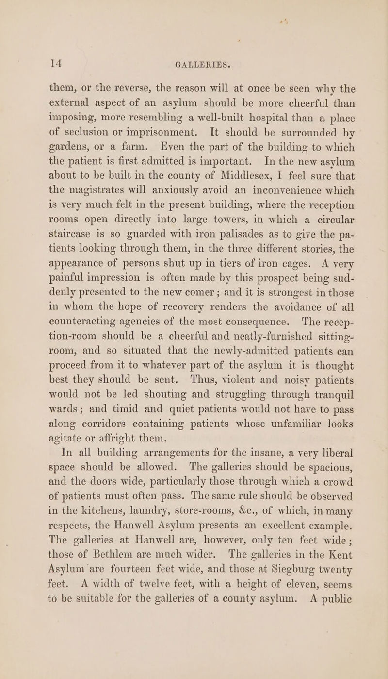 them, or the reverse, the reason will at once be seen why the external aspect of an asylum should be more cheerful than imposing, more resembling a well-built hospital than a place of seclusion or imprisonment. It should be surrounded by gardens, or a farm. Even the part of the building to which the patient is first admitted is important. In the new asylum about to be built in the county of Middlesex, I feel sure that the magistrates will anxiously avoid an inconvenience which is very much felt in the present building, where the reception rooms open directly into large towers, in which a circular staircase is so guarded with iron palisades as to give the pa- tients looking through them, in the three different stories, the appearance of persons shut up in tiers of iron cages. A very painful impression is often made by this prospect being sud- denly presented to the new comer; and it is strongest in those in whom the hope of recovery renders the avoidance of all counteracting agencies of the most consequence. The recep- tion-room should be a cheerful and neatly-furnished sitting- room, and so situated that the newly-admitted patients can proceed from it to whatever part of the asylum it is thought best they should be sent. Thus, violent and noisy patients would not be led shouting and struggling through tranquil wards; and timid and quiet patients would not have to pass along corridors containing patients whose unfamiliar looks agitate or affright them. | In all building arrangements for the insane, a very liberal space should be allowed. The galleries should be spacious, and the doors wide, particularly those through which a crowd of patients must often pass. The same rule should be observed in the kitchens, laundry, store-rooms, &amp;c., of which, in many respects, the Hanwell Asylum presents an excellent example. The galleries at Hanwell are, however, only ten feet wide; those of Bethlem are much wider. The galleries in the Kent Asylum are fourteen feet wide, and those at Siegburg twenty feet. A width of twelve feet, with a height of eleven, seems to be suitable for the galleries of a county asylum. A public