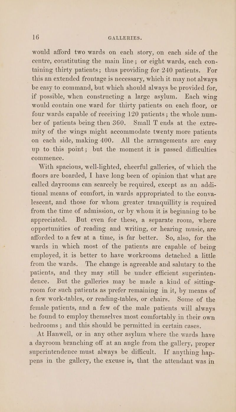 would afford two wards on each story, on each side of the centre, constituting the main line; or eight wards, each con- taining thirty patients; thus providing for 240 patients. For this an extended frontage is necessary, which it may not always be easy to command, but which should always be provided for, if possible, when constructing a large asylum. Each wing would contain one ward for thirty patients on each floor, or four wards capable of receiving 120 patients; the whole num- ber of patients being then 360. Small T ends at the extre- mity of the wings might accommodate twenty more patients on each side, making 400. All the arrangements are easy up to this point; but the moment it is passed difficulties commence. With spacious, well-lighted, cheerful galleries, of which the floors are boarded, I have long been of opinion that what are called dayrooms can scarcely be required, except as an addi- tional means of comfort, in wards appropriated to the conva- _lescent, and those for whom greater tranquillity is required from the time of admission, or by whom it is beginning to be appreciated. But even for these, a separate room, where opportunities of reading and writing, or hearing music, are afforded to a few at a time, is far better. So, also, for the wards in which most of the patients are capable of being employed, it is better to have workrooms detached a little from the wards. The change is agreeable and salutary to the patients, and they may still be under efficient superinten- dence. But the galleries may be made a kind of sitting- room for such patients as prefer remaining in it, by means of a few work-tables, or reading-tables, or chairs. Some of the female patients, and a few of the male patients will always be found to employ themselves most comfortably in their own bedrooms ; and this should be permitted in certain cases. At Hanwell, or in any other asylum where the wards have a dayroom branching off at an angle from the gallery, proper superintendence must always be difficult. If anything hap- pens in the gallery, the excuse is, that the attendant was in