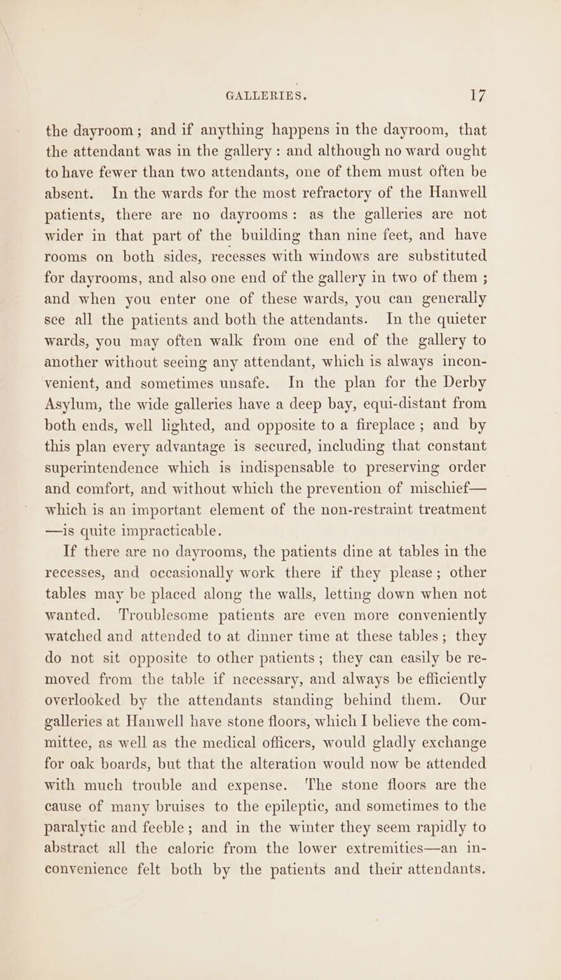 the dayroom; and if anything happens in the dayroom, that the attendant was in the gallery: and although no ward ought to have fewer than two attendants, one of them must often be absent. In the wards for the most refractory of the Hanwell patients, there are no dayrooms: as the galleries are not wider in that part of the building than nine feet, and have rooms on both sides, recesses with windows are substituted for dayrooms, and also one end of the gallery in two of them ; and when you enter one of these wards, you can generally see all the patients and both the attendants. In the quieter wards, you may often walk from one end of the gallery to another without seeing any attendant, which is always incon- venient, and sometimes unsafe. In the plan for the Derby Asylum, the wide galleries have a deep bay, equi-distant from both ends, well lighted, and opposite to a fireplace ; and by this plan every advantage is secured, including that constant superintendence which is indispensable to preserving order and comfort, and without which the prevention of mischief— which is an important element of the non-restraint treatment —is quite impracticable. If there are no dayrooms, the patients dine at tables in the recesses, and occasionally work there if they please; other tables may be placed along the walls, letting down when not wanted. Troublesome patients are even more conveniently watched and attended to at dinner time at these tables; they do not sit opposite to other patients; they can easily be re- moved from the table if necessary, and always be efficiently overlooked by the attendants standing behind them. Our galleries at Hanwell have stone floors, which I believe the com- mittee, as well as the medical officers, would gladly exchange for oak boards, but that the alteration would now be attended with much trouble and expense. ‘The stone floors are the cause of many bruises to the epileptic, and sometimes to the paralytic and feeble; and in the winter they seem rapidly to abstract all the caloric from the lower extremities—an in- convenience felt both by the patients and their attendants.