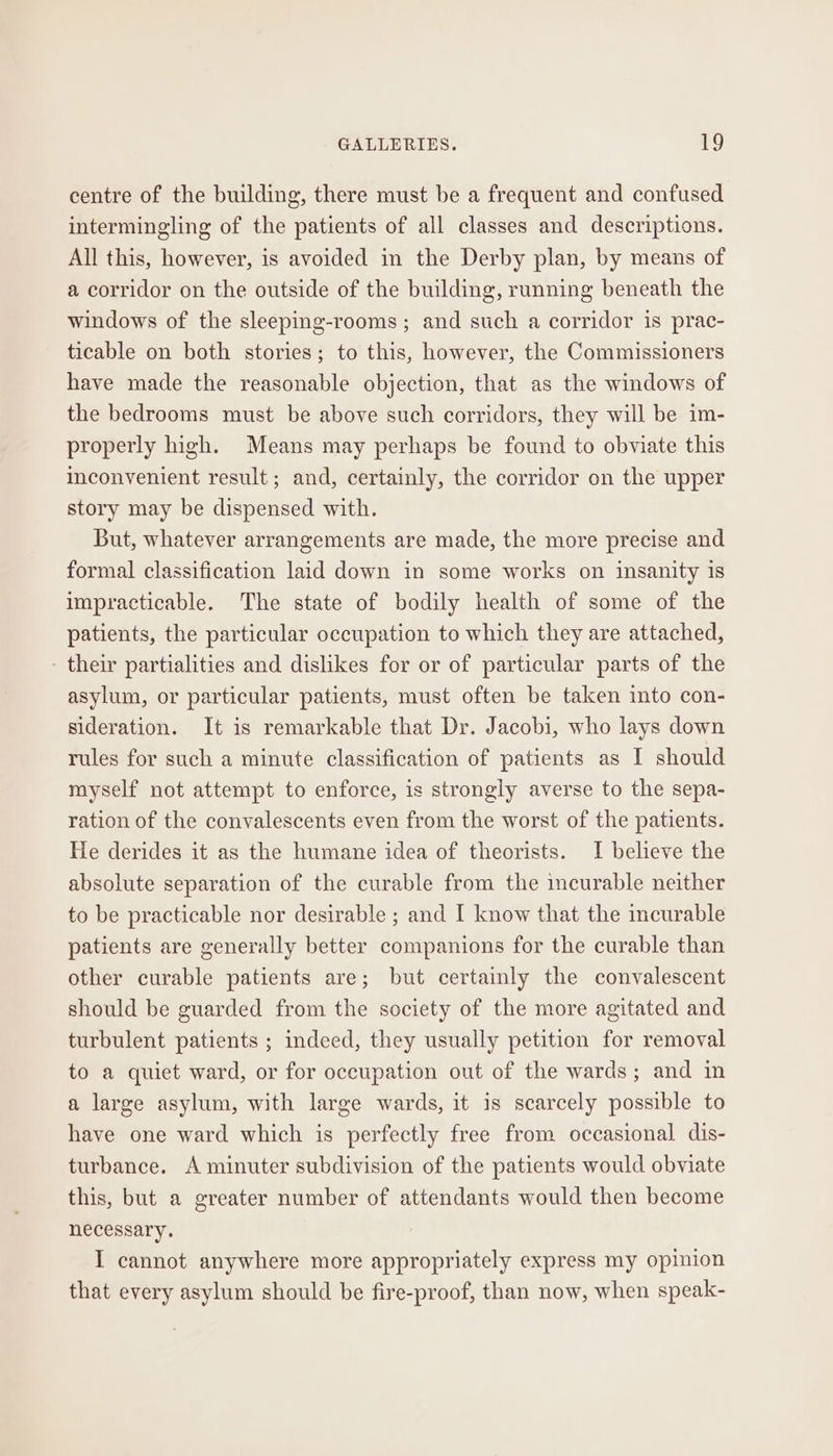 centre of the building, there must be a frequent and confused intermingling of the patients of all classes and descriptions. All this, however, is avoided in the Derby plan, by means of a corridor on the outside of the building, running beneath the windows of the sleeping-rooms ; and such a corridor is prac- ticable on both stories; to this, however, the Commissioners have made the reasonable objection, that as the windows of the bedrooms must be above such corridors, they will be im- properly high. Means may perhaps be found to obviate this inconvenient result ; and, certainly, the corridor on the upper story may be dispensed with. But, whatever arrangements are made, the more precise and formal classification laid down in some works on insanity is impracticable. The state of bodily health of some of the patients, the particular occupation to which they are attached, their partialities and dislikes for or of particular parts of the asylum, or particular patients, must often be taken into con- sideration. It is remarkable that Dr. Jacobi, who lays down rules for such a minute classification of patients as I should myself not attempt to enforce, is strongly averse to the sepa- ration of the convalescents even from the worst of the patients. He derides it as the humane idea of theorists. I believe the absolute separation of the curable from the imcurable neither to be practicable nor desirable ; and I know that the incurable patients are generally better companions for the curable than other curable patients are; but certainly the convalescent should be guarded from the society of the more agitated and turbulent patients ; indeed, they usually petition for removal to a quiet ward, or for occupation out of the wards; and in a large asylum, with large wards, it is scarcely possible to have one ward which is perfectly free from occasional dis- turbance. A minuter subdivision of the patients would obviate this, but a greater number of attendants would then become necessary. I cannot anywhere more appropriately express my opinion that every asylum should be fire-proof, than now, when speak-