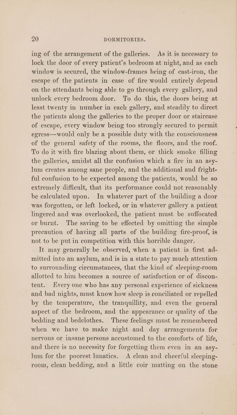 ing of the arrangement of the galleries. As it is necessary to lock the door of every patient’s bedroom at night, and as each window is secured, the window-frames being of cast-iron, the escape of the patients in case of fire would entirely depend on the attendants being able to go through every gallery, and unlock every bedroom door. To do this, the doors being at least twenty in number in each gallery, and steadily to direct the patients along the galleries to the proper door or staircase of escape, every window being too strongly secured to permit egress—would only be a possible duty with the consciousness of the general safety of the rooms, the floors, and the roof. To do it with fire blazing about them, or thick smoke filling the galleries, amidst all the confusion which a fire in an asy- lum creates among sane people, and the additional and fright- ful confusion to be expected among the patients, would be so extremely difficult, that its performance could not reasonably be calculated upon. In whatever part of the building a door was forgotten, or left locked, or in whatever gallery a patient lingered and was overlooked, the patient must be suffocated or burnt. The saving to be effected by omitting the simple precaution of having all parts of the building fire-proof, is not to be put in competition with this horrible danger. It may generally be observed, when a patient is first ad- mitted into an asylum, and is in a state to pay much attention to surrounding circumstances, that the kind of sleeping-room allotted to him becomes a source of satisfaction or of discon- tent. Hyvery one who has any personal experience of sickness and bad nights, must know how sleep is conciliated or repelled by the temperature, the tranquillity, and even the general aspect of the bedroom, and the appearance or quality of the bedding and bedclothes. These feelings must be remembered when we have to make night and day arrangements for nervous or insane persons accustomed to the comforts of life, and there is no necessity for forgetting them even in an asy- lum for the poorest lunatics. A clean and cheerful sleeping- room, clean bedding, and a little coir matting on the stone