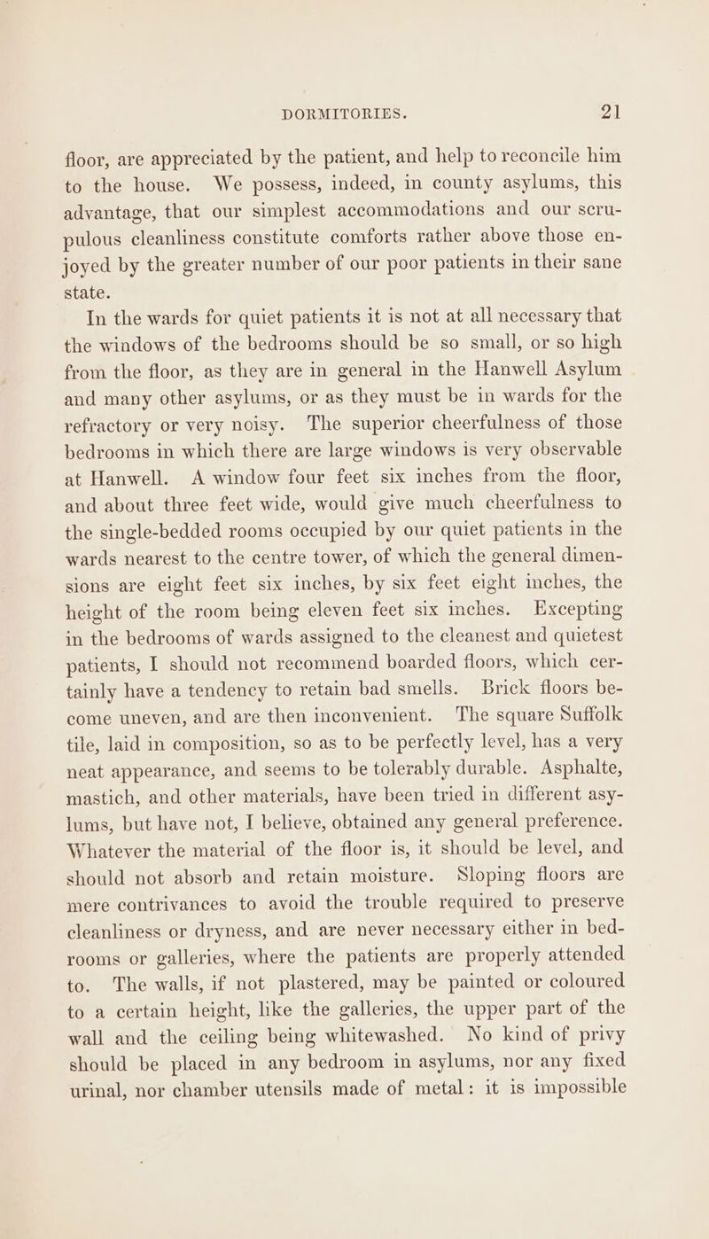 floor, are appreciated by the patient, and help to reconcile him to the house. We possess, indeed, im county asylums, this advantage, that our simplest accommodations and our scru- pulous cleanliness constitute comforts rather above those en- joyed by the greater number of our poor patients in their sane state. In the wards for quiet patients it is not at all necessary that he windows of the bedrooms should be so small, or so high from the floor, as they are in general in the Hanwell Asylum and many other asylums, or as they must be in wards for the refractory or very noisy. The superior cheerfulness of those bedrooms in which there are large windows is very observable at Hanwell. A window four feet six inches from the floor, and about three feet wide, would give much cheerfulness to the single-bedded rooms occupied by our quiet patients in the wards nearest to the centre tower, of which the general dimen- sions are eight feet six inches, by six feet eight inches, the height of the room being eleven feet six inches. Excepting in the bedrooms of wards assigned to the cleanest and quietest patients, 1 should not recommend boarded floors, which cer- tainly have a tendency to retain bad smells. Brick floors be- come uneven, and are then inconvenient. The square Suffolk tile, laid in composition, so as to be perfectly level, has a very neat appearance, and seems to be tolerably durable. Asphalte, mastich, and other materials, have been tried in different asy- lums, but have not, I believe, obtained any general preference. Whatever the material of the floor is, it should be level, and should not absorb and retain moisture. Sloping floors are mere contrivances to avoid the trouble required to preserve cleanliness or dryness, and are never necessary either in bed- rooms or galleries, where the patients are properly attended to. The walls, if not plastered, may be painted or coloured to a certain height, like the galleries, the upper part of the wall and the ceiling being whitewashed. No kind of privy should be placed in any bedroom in asylums, nor any fixed urinal, nor chamber utensils made of metal: it is impossible