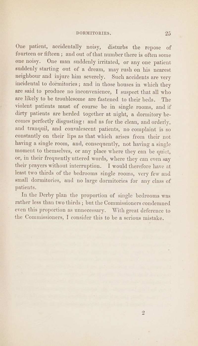 One patient, accidentally noisy, disturbs the repose of fourteen or fifteen ; and out of that number there is often some one noisy. One man suddenly irritated, or any one patient suddenly starting out of a dream, may rush on his nearest neighbour and injure him severely. Such accidents are very incidental to dormitories ; and in those houses in which they are said to produce no inconvenience, I suspect that all who are likely to be troublesome are fastened to their beds. The violent patients must of course be in single rooms, and if dirty patients are herded together at night, a dormitory be- comes perfectly disgusting: and as for the clean, and orderly, and tranquil, and convalescent patients, no complaint is so constantly on their lips as that which arises from their not having a single room, and, consequently, not having a single moment to themselves, or any place where they can be quict, or, in their frequently uttered words, where they can even say their prayers without interruption. I would therefore have at least two thirds of the bedrooms single rooms, very few and small dormitories, and no large dormitories for any class of patients. In the Derby plan the proportion of single bedrooms was rather less than two thirds ; but the Commissioners condemned even this proportion as unnecessary. With great deference to the Commissioners, I consider this to be a serious mistake.