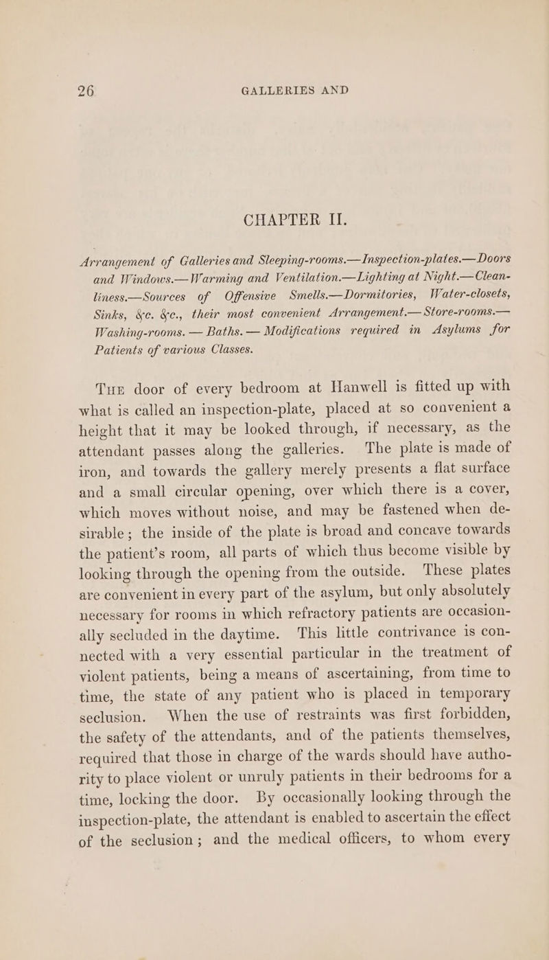 CHAPTER II. Arrangement of Galleries and Sleeping-rooms.—Inspection-plates.— Doors and Windows.—Warming and Ventilation.—Lighting at Night.— Clean- liness—Sources of Offensive Smells.— Dormitories, Water-closets, Sinks, &amp;¢. &amp;c., their most convenient Arrangement.— Store-rooms.— Washing-rooms. — Baths. — Modifications required in Asylums for Patients of various Classes. Tun door of every bedroom at Hanwell is fitted up with what is called an inspection-plate, placed at so convenient a height that it may be looked through, if necessary, as the attendant passes along the galleries. The plate is made of iron, and towards the gallery merely presents a flat surface and a small circular opening, over which there is a cover, which moves without noise, and may be fastened when de- sirable; the inside of the plate is broad and concave towards the patient’s room, all parts of which thus become visible by looking through the opening from the outside. These plates are convenient in every part of the asylum, but only absolutely necessary for rooms in which refractory patients are occasion- ally secluded in the daytime. This little contrivance is con- nected with a very essential particular in the treatment of violent patients, being a means of ascertaining, from time to time, the state of any patient who is placed in temporary seclusion. When the use of restraints was first forbidden, the safety of the attendants, and of the patients themselves, required that those in charge of the wards should have autho- rity to place violent or unruly patients in their bedrooms for a time, locking the door. By occasionally looking through the inspection-plate, the attendant is enabled to ascertain the effect of the seclusion; and the medical officers, to whom every