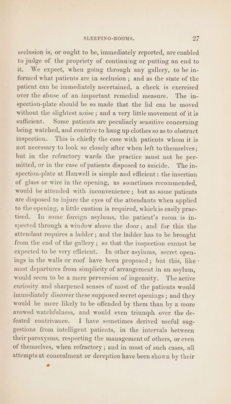 seclusion is, or ought to be, immediately reported, are enabled to judge of the propriety of continuing or putting an end to it. We expect, when going through any gallery, to be in- formed what patients are in seclusion ; and as the state of the patient can be immediately ascertained, a check is exercised over the abuse of an important remedial measure. The in- spection-plate should be so made that the lid can be moved without the slightest noise ; and a very little movement of it is sufficient. Some patients are peculiarly sensitive concerning being watched, and contrive to hang up clothes so as to obstruct inspection. his is chiefly the case with patients whom it is not necessary to look so closely after when left to themselves; but in the refractory wards the practice must not be per- mitted, or in the case of patients disposed to suicide. The in- spection-plate at Hanwell is simple and efficient : the insertion of glass or wire in the opening, as sometimes recommended, would be attended with inconvenience; but as some patients are disposed to injure the eyes of the attendants when applied to the opening, a little caution is required, which is easily prac- tised. In some foreign asylums, the patient’s room is in- spected through a window above the door; and for this the attendant requires a ladder; and the ladder has to be brought from the end of the gallery; so that the inspection cannot be expected to be very efficient. In other asylums, secret open- ings in the walls or roof have been proposed; but this, like - most departures from simplicity of arrangement in an asylum, would seem to be a mere perversion of ingenuity. The active curiosity and sharpened senses of most of the patients would immediately discover these supposed secret openings ; and they would be more likely to be offended by them than by a more avowed watchfulness, and would even triumph over the de- feated contrivance. I have sometimes derived useful sug- gestions from intelligent patients, in the intervals between their paroxysms, respecting the management of others, or even of themselves, when refractory ; and in most of such cases, all attempts at concealment or deception have been shown by their e