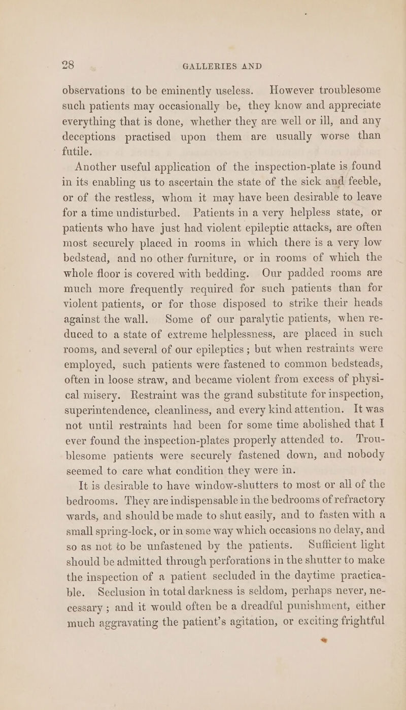 observations to be eminently useless. However troublesome such patients may occasionally be, they know and appreciate everything that is done, whether they are well or ill, and any deceptions practised upon them are usually worse than futile. Another useful application of the inspection-plate is found in its enabling us to ascertain the state of the sick and feeble, or of the restless, whom it may have been desirable to leave for a time undisturbed. Patients in a very helpless state, or patients who have just had violent epileptic attacks, are often most securely placed in rooms in which there is a very low bedstead, and no other furniture, or in rooms of which the whole floor is covered with bedding. Our padded rooms are much more frequently required for such patients than for violent patients, or for those disposed to strike their heads against the wall. Some of our paralytic patients, when re- duced to a state of extreme helplessness, are placed in such rooms, and several of our epileptics ; but when restraints were employed, such patients were fastened to common bedsteads, often in loose straw, and became violent from excess of physi- cal misery. Restraint was the grand substitute for inspection, superintendence, cleanliness, and every kind attention. It was not until restraints had been for some time abolished that I ever found the inspection-plates properly attended to. Trou- blesome patients were securely fastened down, and nobody seemed to care what condition they were in. It is desirable to have window-shutters to most or all of the bedrooms. They are indispensable in the bedrooms of refractory wards, and should be made to shut easily, and to fasten with a small spring-lock, or in some way which occasions no delay, and so as not to be unfastened by the patients. Sufficient light should be admitted through perforations in the shutter to make the inspection of a patient secluded in the daytime practica- ble. Seclusion in total darkness is seldom, perhaps never, ne- cessary ; and it would often be a dreadful punishment, either much aggravating the patient’s agitation, or exciting frightful a