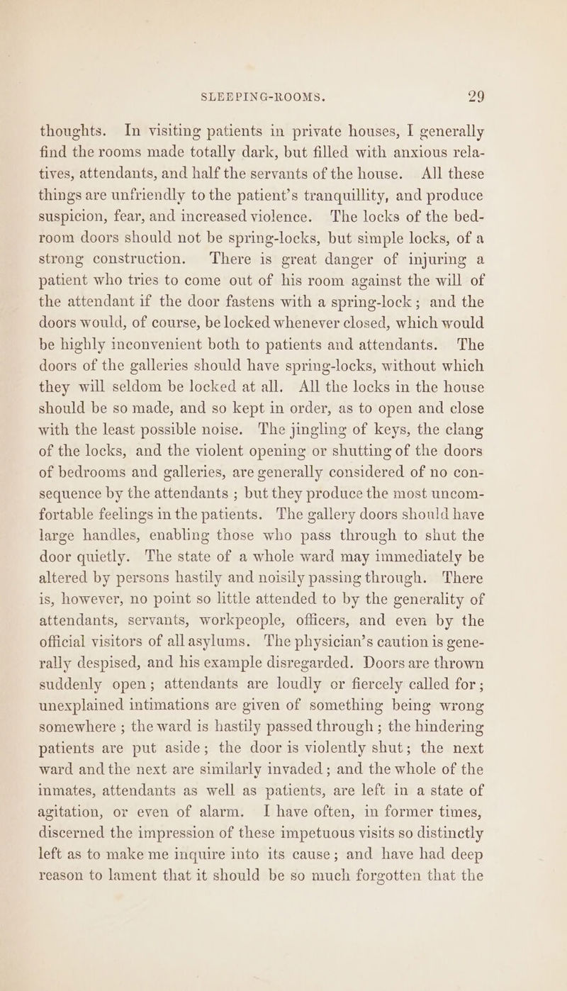 thoughts. In visiting patients in private houses, I generally find the rooms made totally dark, but filled with anxious rela- tives, attendants, and half the servants of the house. All these things are unfriendly to the patient’s tranquillity, and produce suspicion, fear, and increased violence. The locks of the bed- room doors should not be spring-locks, but simple locks, of a strong construction. There is great danger of injuring a patient who tries to come out of his room against the will of the attendant if the door fastens with a spring-lock; and the doors would, of course, be locked whenever closed, which would be highly inconvenient both to patients and attendants. The doors of the galleries should have spring-locks, without which they will seldom be locked at all. All the locks in the house should be so made, and so kept in order, as to open and close with the least possible noise. The jingling of keys, the clang of the locks, and the violent opening or shutting of the doors of bedrooms and galleries, are generally considered of no con- sequence by the attendants ; but they produce the most uncom- fortable feelings inthe patients. The gallery doors should have large handles, enabling those who pass through to shut the door quietly. The state of a whole ward may immediately be altered by persons hastily and noisily passing through. There is, however, no point so little attended to by the generality of attendants, servants, workpeople, officers, and even by the official visitors of allasylums. The physician’s caution is gene- rally despised, and his example disregarded. Doors are thrown suddenly open; attendants are loudly or fiercely called for ; unexplained intimations are given of something being wrong somewhere ; the ward is hastily passed through ; the hindering patients are put aside; the door is violently shut; the next ward andthe next are similarly invaded ; and the whole of the inmates, attendants as well as patients, are left in a state of agitation, or even of alarm. I have often, im former times, discerned the impression of these impetuous visits so distinctly left as to make me inquire into its cause; and have had deep reason to lament that it should be so much forgotten that the