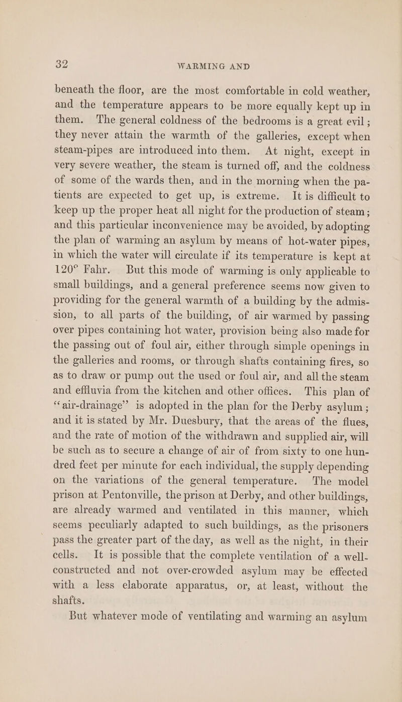 beneath the floor, are the most comfortable in cold weather, and the temperature appears to be more equally kept up in them. The general coldness of the bedrooms is a great evil ; they never attain the warmth of the galleries, except when steam-pipes are introduced into them. At night, except in very severe weather, the steam is turned off, and the coldness of some of the wards then, and in the morning when the pa- tients are expected to get up, is extreme. It is difficult to keep up the proper heat all night for the production of steam; and this particular inconvenience may be avoided, by adopting the plan of warming an asylum by means of hot-water pipes, in which the water will circulate if its temperature is kept at 120° Fahr. But this mode of warming is only applicable to small buildings, and a general preference seems now given to providing for the general warmth of a building by the admis- sion, to all parts of the building, of air warmed by passing over pipes containing hot water, provision being also made for the passing out of foul air, either through simple openings in the galleries and rooms, or through shafts containing fires, so as to draw or pump out the used or foul air, and all the steam and effiuvia from the kitchen and other offices. This plan of “‘air-drainage’”’ is adopted in the plan for the Derby asylum; and it is stated by Mr. Duesbury, that the areas of the flues, and the rate of motion of the withdrawn and supplied air, will be such as to secure a change of air of from sixty to one hun- dred feet per minute for each individual, the supply depending on the variations of the general temperature. The model prison at Pentonville, the prison at Derby, and other buildings, are already warmed and ventilated in this manner, which seems peculiarly adapted to such buildings, as the prisoners pass the greater part of the day, as well as the night, in their cells. It is possible that the complete ventilation of a well- constructed and not over-crowded asylum may be effected with a less elaborate apparatus, or, at least, without the shafts. But whatever mode of ventilating and warming an asylum