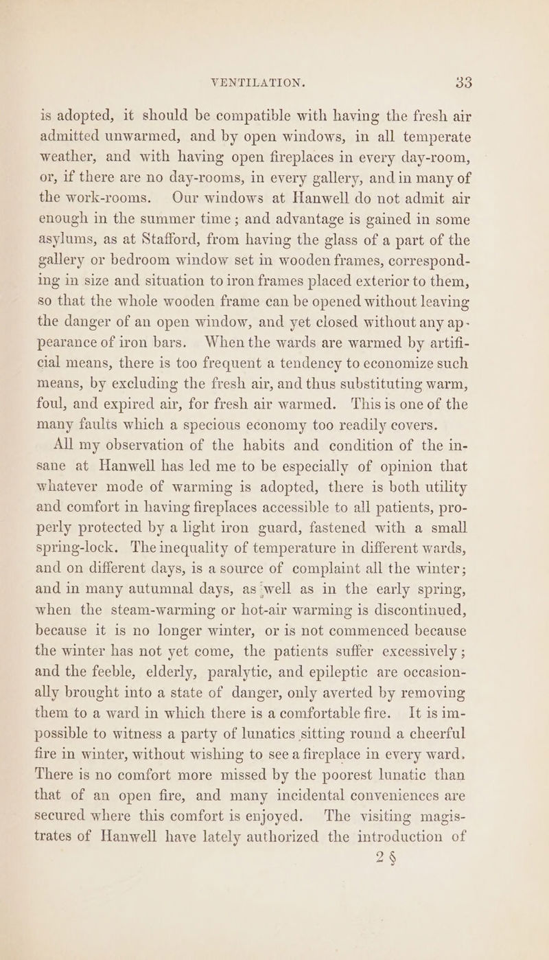 is adopted, it should be compatible with having the fresh air admitted unwarmed, and by open windows, in all temperate weather, and with having open fireplaces in every day-room, or, if there are no day-rooms, in every gallery, and in many of the work-rooms. Our windows at Hanwell do not admit air enough in the summer time ; and advantage is gained in some asylums, as at Stafford, from having the glass of a part of the gallery or bedroom window set in wooden frames, correspond- ing in size and situation to iron frames placed exterior to them, so that the whole wooden frame can be opened without leaving the danger of an open window, and yet closed without any ap- pearance of iron bars. Whenthe wards are warmed by artifi- cial means, there is too frequent a tendency to economize such means, by excluding the fresh air, and thus substituting warm, foul, and expired air, for fresh air warmed. This is one of the many faults which a specious economy too readily covers. All my observation of the habits and condition of the in- sane at Hanwell has led me to be especially of opinion that whatever mode of warming is adopted, there is both utility and comfort in having fireplaces accessible to all patients, pro- perly protected by a light iron guard, fastened with a small spring-lock. The inequality of temperature in different wards, and on different days, is a source of complaint all the winter; and in many autumnal days, as ‘well as in the early spring, when the steam-warming or hot-air warming is discontinued, because it is no longer winter, or is not commenced because the winter has not yet come, the patients suffer excessively ; and the feeble, elderly, paralytic, and epileptic are occasion- ally brought into a state of danger, only averted by removing them to a ward in which there is a comfortable fire. It is im- possible to witness a party of lunatics sitting round a cheerful fire in winter, without wishing to see a fireplace in every ward. There is no comfort more missed by the poorest lunatic than that of an open fire, and many incidental conveniences are secured where this comfort is enjoyed. The visiting magis- trates of Hanwell have lately authorized the introduction of 2§