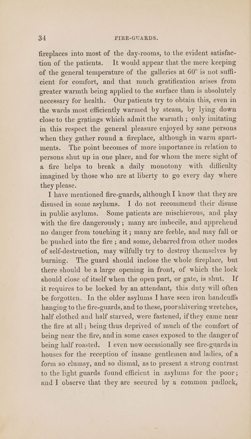 fireplaces into most of the day-rooms, to the evident satisfac- tion of the patients. It would appear that the mere keeping of the general temperature of the galleries at 60° is not suffi- cient for comfort, and that much gratification arises from ereater warmth being applied to the surface than is absolutely necessary for health. Our patients try to obtain this, even in the wards most efficiently warmed by steam, by lymg down close to the gratings which admit the warmth ; only imitating in this respect the general pleasure enjoyed by sane persons when they gather round a fireplace, although in warm apart- ments. The point becomes of more importance in relation to persons shut up in one place, and for whom the mere sight of a fire helps to break a daily monotony with difficulty imagined by those who are at liberty to go every day where they please. I have mentioned fire-guards, although I know that they are disused in some asylums. I do not recommend their disuse in public asylums. Some patients are mischievous, and play with the fire dangerously ; many are imbecile, and apprehend no danger from touching it ; many are feeble, and may fall or be pushed into the fire ; and some, debarred from other modes of self-destruction, may wilfully try to destroy themselves by burning. The guard should inclose the whole fireplace, but there should be a large opening in front, of which the lock should close of itself when the open part, or gate, is shut. If it requires to be locked by an attendant, this duty will often be forgotten. In the older asylums I have seen iron handcuffs hanging to the fire-guards, and to these, poorshivering wretches, half clothed and half starved, were fastened, if they came near the fire at all; being thus deprived of much of the comfort of being near the- fire, and in some cases exposed to the danger of being half roasted. I even now occasionally see fire-guards in houses for the reception of insane gentlemen and ladies, of a form so clumsy, and so dismal, as to present a strong contrast to the light guards found efficient in asylums for the poor; and I observe that they are secured by a common padlock,