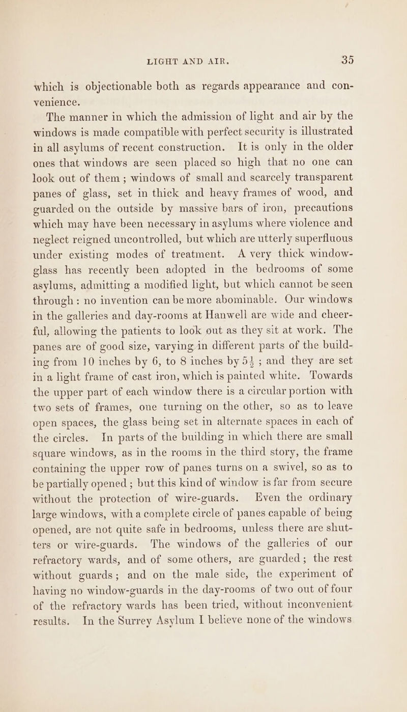 LIGHT AND AIR. oO which is objectionable both as regards appearance and con- venience. The manner in which the admission of light and air by the windows is made compatible with perfect security is illustrated in all asylums of recent construction. It is only in the older ones that windows are seen placed so high that no one can look out of them ; windows of small and scarcely transparent panes of glass, set in thick and heavy frames of wood, and guarded on the outside by massive bars of iron, precautions which may have been necessary in asylums where violence and neglect reigned uncontrolled, but which are utterly superfluous under existing modes of treatment. A very thick window- elass has recently been adopted in the bedrooms of some asylums, admitting a modified light, but which cannot be seen through: no invention can be more abominable. Our windows in the galleries and day-rooms at Hanwell are wide and cheer- ful, allowing the patients to look out as they sit at work. The panes are of good size, varying in different parts of the build- ing from 10 inches by 6, to 8 inches by 53 ; and they are set in a light frame of cast iron, which is painted white. ‘Towards the upper part of each window there is a circular portion with two sets of frames, one turning on the other, so as to leave open spaces, the glass being set in alternate spaces in each of the circles. In parts of the building in which there are small square windows, as in the rooms in the third story, the frame containing the upper row of panes turns on a swivel, so as to be partially opened ; but this kind of window is far from secure without the protection of wire-guards. Even the ordinary large windows, with a complete circle of panes capable of being opened, are not quite safe in bedrooms, unless there are shut- ters or wire-guards. The windows of the galleries of our refractory wards, and of some others, are guarded; the rest without guards; and on the male side, the experiment of having no window-guards in the day-rooms of two out of four of the refractory wards has been tried, without inconvenient