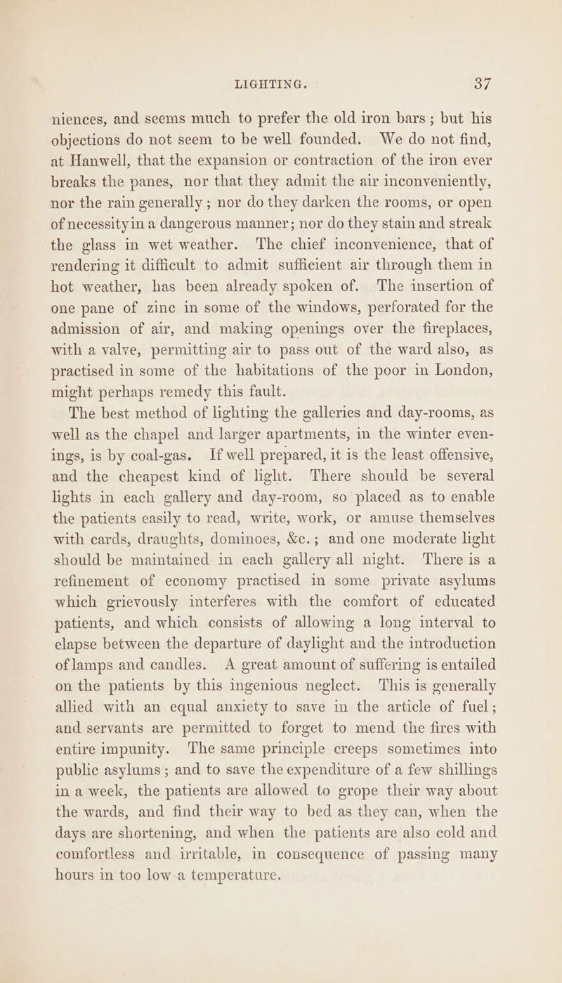 LIGHTING. of niences, and seems much to prefer the old iron bars ; but his objections do not seem to be well founded. We do not find, at Hanwell, that the expansion or contraction of the iron ever breaks the panes, nor that they admit the air inconveniently, nor the rain generally ; nor do they darken the rooms, or open of necessityin a dangerous manner; nor do they stain and streak ‘the glass in wet weather. The chief inconvenience, that of rendering it difficult to admit sufficient air through them in hot weather, has been already spoken of. The insertion of one pane of zinc in some of the windows, perforated for the admission of air, and making openings over the fireplaces, with a valve, permitting air to pass out of the ward also, as practised in some of the habitations of the poor in London, might perhaps remedy this fault. The best method of lighting the galleries and day-rooms, as well as the chapel and larger apartments, in the winter even- ings, is by coal-gas. If well prepared, it is the least offensive, and the cheapest kind of light. There should be several lights in each gallery and day-room, so placed as to enable the patients easily to read, write, work, or amuse themselves with cards, draughts, dominoes, &amp;c.; and one moderate light should be maintained in each gallery all night. There is a refinement of economy practised in some private asylums which grievously interferes with the comfort of educated patients, and which consists of allowing a long interval to elapse between the departure of daylight and the introduction oflamps and candles. A great amount of suffering is entailed on the patients by this ingenious neglect. ‘This is generally allied with an equal anxiety to save in the article of fuel; and servants are permitted to forget to mend the fires with entire impunity. The same principle creeps sometimes into public asylums ; and to save the expenditure of a few shillings in a week, the patients are allowed to grope their way about the wards, and find their way to bed as they can, when the days are shortening, and when the patients are also cold and comfortless and irritable, in consequence of passing many hours in too low a temperature.
