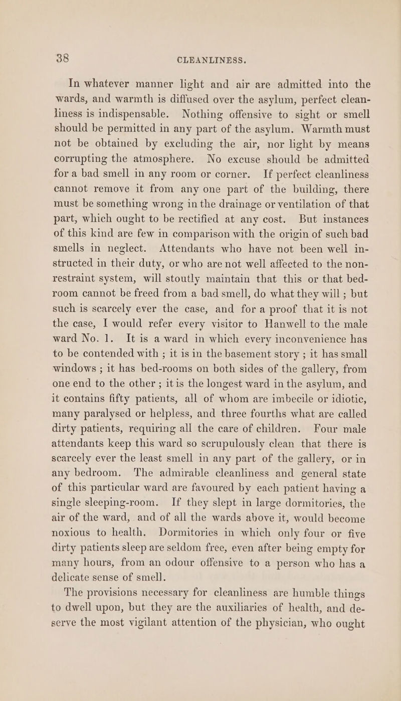 In whatever manner light and air are admitted into the wards, and warmth is diffused over the asylum, perfect clean- liness is indispensable. Nothing offensive to sight or smell should be permitted in any part of the asylum. Warmth must not be obtained by excluding the air, nor light by means corrupting the atmosphere. No excuse should be admitted for a bad smell in any room or corner. If perfect cleanliness cannot remove it from any one part of the building, there must be something wrong in the drainage or ventilation of that part, which ought to be rectified at any cost. But instances of this kind are few in comparison with the origin of such bad smells in neglect. Attendants who have not been well in- structed in their duty, or who are not well affected to the non- restraint system, will stoutly maintain that this or that bed- room cannot be freed from a bad smell, do what they will ; but such is scarcely ever the case, and fora proof that it is not the case, I would refer every visitor to Hanwell to the male ward No. 1. It is a ward in which every inconvenience has to be contended with ; it is in the basement story ; it has small windows ; it has bed-rooms on both sides of the gallery, from one end to the other ; itis the longest ward in the asylum, and it contains fifty patients, all of whom are imbecile or idiotic, many paralysed or helpless, and three fourths what are called dirty patients, requiring all the care of children. Four male attendants keep this ward so scrupulously clean that there is scarcely ever the least smell in any part of the gallery, or in any bedroom. The admirable cleanliness and general state of this particular ward are favoured by each patient having a single sleeping-room. If they slept in large dormitories, the air of the ward, and of all the wards above it, would become noxious to health. Dormitories in which only four or five dirty patients sleep are seldom free, even after being empty for many hours, from an odour offensive to a person who has a delicate sense of smell. The provisions necessary for cleanliness are humble things to dwell upon, but they are the auxiliaries of health, and de- serve the most vigilant attention of the physician, who ought