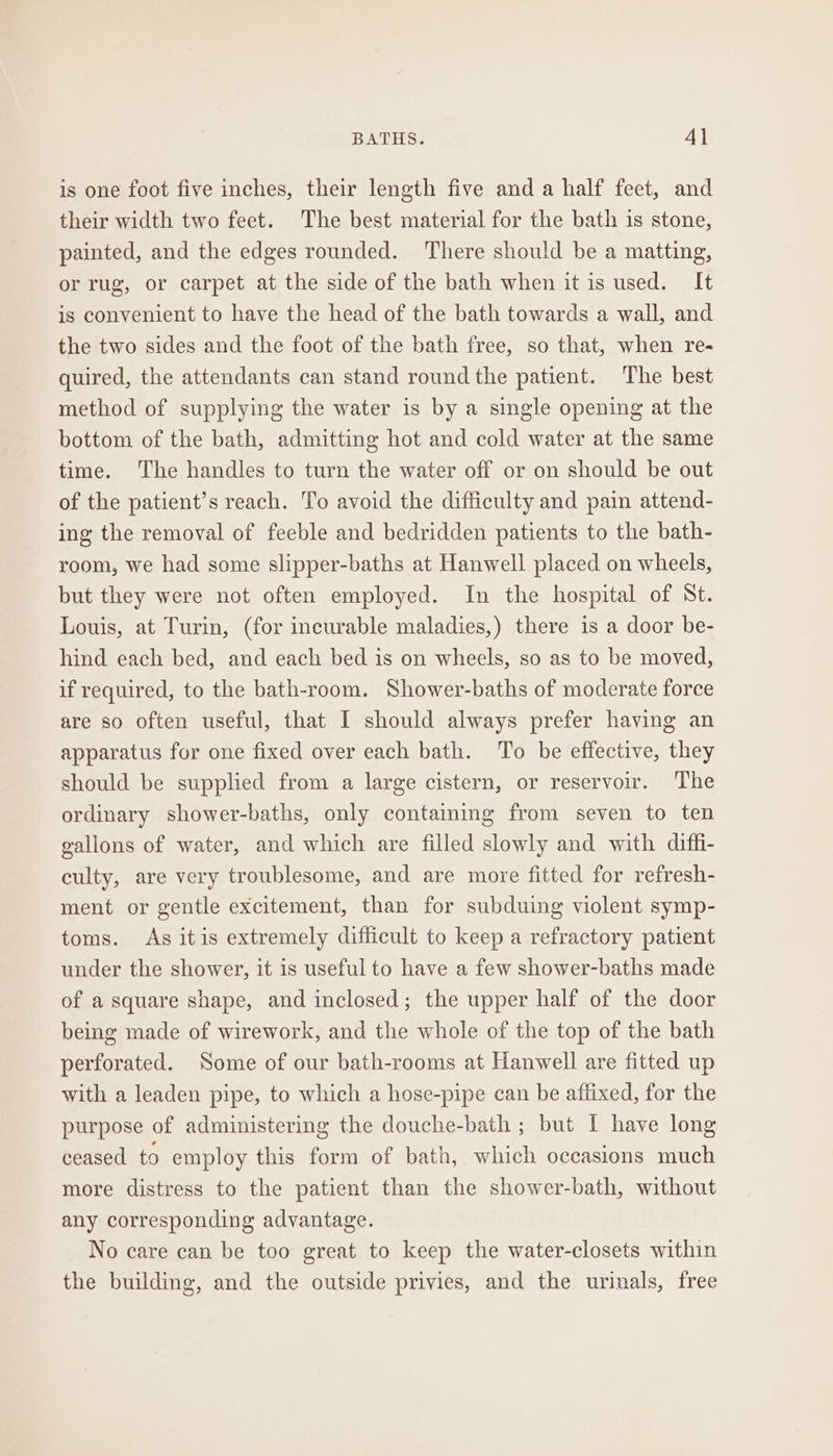 is one foot five inches, their length five and a half feet, and their width two feet. The best material for the bath is stone, painted, and the edges rounded. There should be a matting, or rug, or carpet at the side of the bath when it is used. It is convenient to have the head of the bath towards a wall, and the two sides and the foot of the bath free, so that, when re- quired, the attendants can stand round the patient. The best method of supplying the water is by a single opening at the bottom of the bath, admitting hot and cold water at the same time. The handles to turn the water off or on should be out of the patient’s reach. To avoid the difficulty and pain attend- ing the removal of feeble and bedridden patients to the bath- room, we had some slipper-baths at Hanwell placed on wheels, but they were not often employed. In the hospital of St. Louis, at Turin, (for incurable maladies,) there is a door be- hind each bed, and each bed is on wheels, so as to be moved, if required, to the bath-room. Shower-baths of moderate force are so often useful, that I should always prefer having an apparatus for one fixed over each bath. ‘To be effective, they should be supplied from a large cistern, or reservoir. The ordinary shower-baths, only containing from seven to ten gallons of water, and which are filled slowly and with diffi- culty, are very troublesome, and are more fitted for refresh- ment or gentle excitement, than for subduing violent symp- toms. As itis extremely difficult to keep a refractory patient under the shower, it is useful to have a few shower-baths made of a square shape, and inclosed; the upper half of the door being made of wirework, and the whole of the top of the bath perforated. Some of our bath-rooms at Hanwell are fitted up with a leaden pipe, to which a hose-pipe can be affixed, for the purpose of administering the douche-bath ; but I have long ceased to employ this form of bath, which occasions much more distress to the patient than the shower-bath, without any corresponding advantage. No care can be too great to keep the water-closets within the building, and the outside privies, and the urinals, free