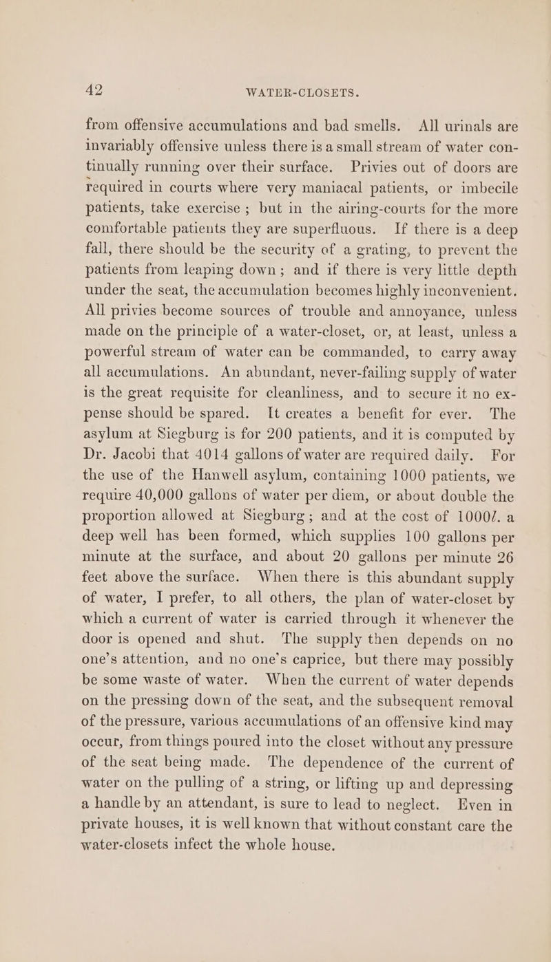 from offensive accumulations and bad smells. All urinals are invariably offensive unless there is a small stream of water con- tinually running over their surface. Privies out of doors are required in courts where very maniacal patients, or imbecile patients, take exercise ; but in the airing-courts for the more comfortable patients they are superfluous. If there is a deep fall, there should be the security of a grating, to prevent the patients from leaping down; and if there is very little depth under the seat, the accumulation becomes highly inconvenient. All privies become sources of trouble and annoyance, unless made on the principle of a water-closet, or, at least, unless a powerful stream of water can be commanded, to carry away all accumulations. An abundant, never-failing supply of water is the great requisite for cleanliness, and to secure it no ex- pense should be spared. It creates a benefit for ever. The asylum at Siegburg is for 200 patients, and it is computed by Dr. Jacobi that 4014 gallons of water are required daily. For the use of the Hanwell asylum, containing 1000 patients, we require 40,000 gallons of water per diem, or about double the proportion allowed at Siegburg; and at the cost of 1000/. a deep well has been formed, which supplies 100 gallons per minute at the surface, and about 20 gallons per minute 26 feet above the surface. When there is this abundant supply of water, I prefer, to all others, the plan of water-closet by which a current of water is carried through it whenever the door is opened and shut. The supply then depends on no one’s attention, and no one’s caprice, but there may possibly be some waste of water. When the current of water depends on the pressing down of the seat, and the subsequent removal of the pressure, various accumulations of an offensive kind may occur, from things poured into the closet without any pressure of the seat being made. The dependence of the current of water on the pulling of a string, or lifting up and depressing a handle by an attendant, is sure to lead to neglect. Even in private houses, it 1s well known that without constant care the water-closets infect the whole house.