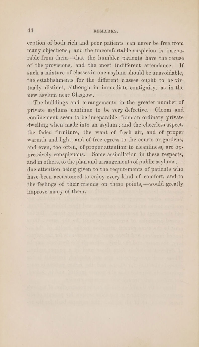 ception of both rich and poor patients can never be free from many objections; and the uncomfortable suspicion is insepa- rable from them—that the humbler patients have the refuse of the provisions, and the most indifferent attendance. If such a mixture of classes in one asylum should be unavoidable, the establishments for the different classes ought to be vir- tually distinct, although in immediate contiguity, as in the new asylum near Glasgow. The buildings and arrangements in the greater number of private asylums continue to be very defective. Gloom and confinement seem to be inseparable from an ordinary private dwelling when made into an asylum; and the cheerless aspect, the faded furniture, the want of fresh air, and of proper warmth and light, and of free egress to the courts or gardens, and even, too often, of proper attention to cleanliness, are op- pressively conspicuous. Some assimilation in these respects, and in others, to the plan and arrangements of public asylums,— due attention being given to the requirements of patients who have been accustomed to enjoy every kind of comfort, and to the feelings of their friends on these points,—would greatly improve many of them.