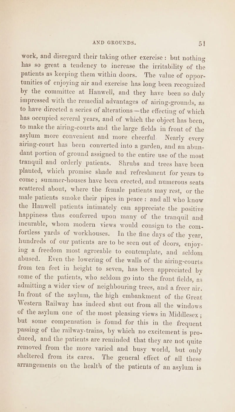 work, and disregard their taking other exercise : but nothing has so great a tendency to increase the irritability of the patients as keeping them within doors. The value of oppor- tunities of enjoying air and exercise has long been recognized by the committee at Hanwell, and they have been so duly impressed with the remedial advantages of airing-grounds, as to have directed a series of alterations —the effecting of which has occupied several years, and of which the object has been, to make the airing-courts and the large fields in front of the asylum more convenient and more cheerful. Nearly every airing-court has been converted into a garden, and an abun- dant portion of ground assigned to the entire use of the most tranquil and orderly patients. Shrubs and trees have been planted, which promise shade and refreshment for years to come; summer-houses have been erected, and numerous seats scattered about, where the female patients may rest, or the male patients smoke their pipes in peace: and all who know the Hanwell patients intimately can appreciate the positive happiness thus conferred upon many of the tranquil and incurable, whom modern views would consign to the com- fortless yards of workhouses. In the fine days of the year, hundreds of our patients are to be seen out of doors, enjoy- ing a freedom most agreeable to contemplate, and seldom abused. Even the lowering of the walls of the airing-courts from ten feet in height to seven, has been appreciated by some of the patients, who seldom go into the front fields, as admitting a wider view of neighbouring trees, and a freer air. In front of the asylum, the high embankment of the Great Western Railway has indeed shut out from all the windows of the asylum one of the most pleasing views in Middlesex ; but some compensation is found for this in the frequent passing of the railway-trains, by which no excitement is pro- duced, and the patients are reminded that they are not quite removed from the more varied and busy world, but only sheltered from its cares. The general effect of all these arrangements on the health of the patients of an asylum is