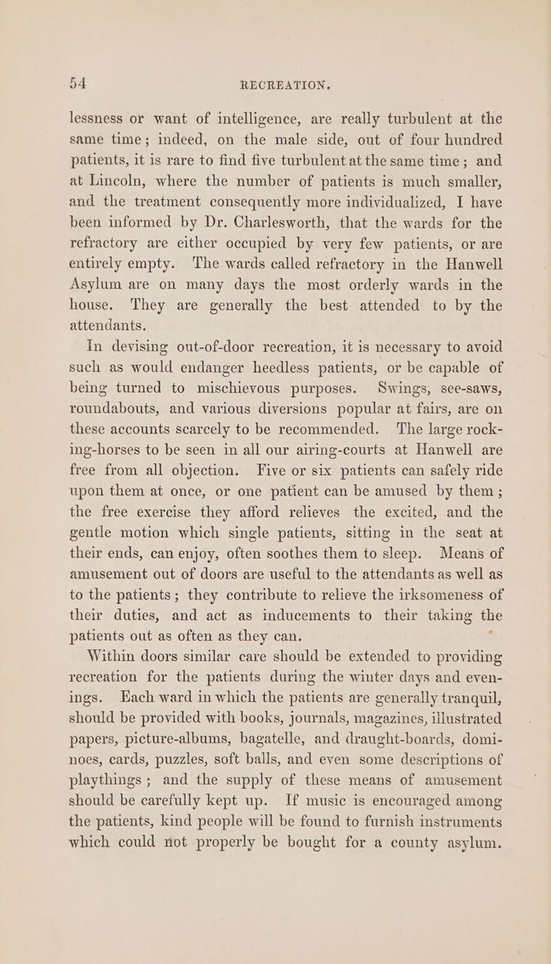 lessness or want of intelligence, are really turbulent at the same time; indeed, on the male side, out of four hundred patients, it is rare to find five turbulent at the same time; and at Lincoln, where the number of patients is much smaller, and the treatment consequently more individualized, I have been informed by Dr. Charlesworth, that the wards for the refractory are either occupied by very few patients, or are entirely empty. The wards called refractory in the Hanwell Asylum are on many days the most orderly wards in the house. They are generally the best attended to by the attendants. In devising out-of-door recreation, it is necessary to avoid such as would endanger heedless patients, or be capable of being turned to mischievous purposes. Swings, see-saws, roundabouts, and various diversions popular at fairs, are on these accounts scarcely to be recommended. The large rock- ing-horses to be seen in all our airing-courts at Hanwell are free from all objection. Five or six patients can safely ride upon them at once, or one patient can be amused by them ; the free exercise they afford relieves the excited, and the gentle motion which single patients, sitting in the seat at their ends, can enjoy, often soothes them to sleep. Means of amusement out of doors are useful to the attendants as well as to the patients; they contribute to relieve the irksomeness of their duties, and act as inducements to their taking i patients out as often as they can. Within doors similar care should be extended to providing recreation for the patients during the winter days and even- ings. Hach ward in which the patients are generally tranquil, should be provided with books, journals, magazines, illustrated papers, picture-albums, bagatelle, and draught-boards, domi- noes, cards, puzzles, soft balls, and even some descriptions of playthings ; and the supply of these means of amusement should be carefully kept up. If music is encouraged among the patients, kind people will be found to furnish instruments which could not properly be bought for a county asylum.