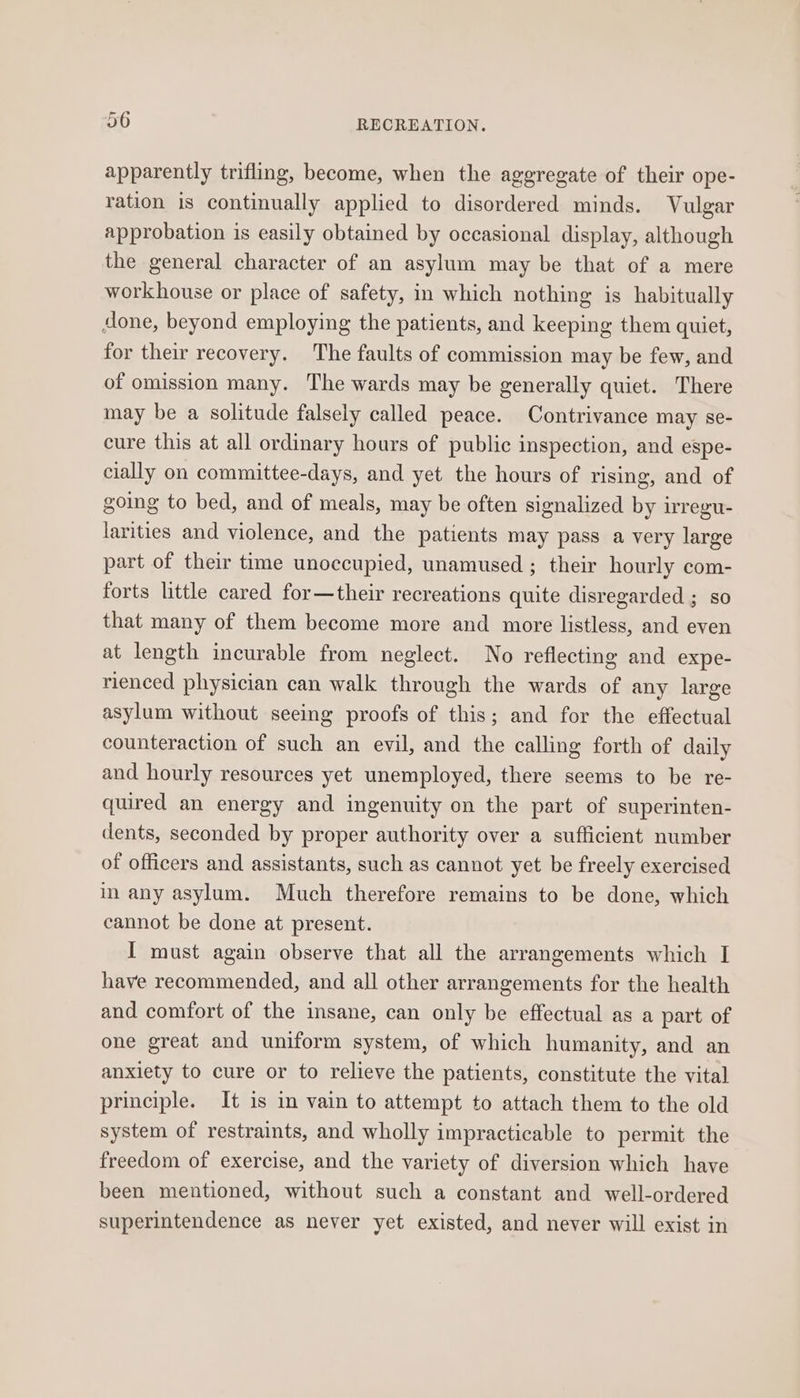 apparently trifling, become, when the aggregate of their ope- ration is continually applied to disordered minds. Vulgar approbation is easily obtained by occasional display, although the general character of an asylum may be that of a mere workhouse or place of safety, in which nothing is habitually done, beyond employing the patients, and keeping them quiet, for their recovery. The faults of commission may be few, and of omission many. The wards may be generally quiet. There may be a solitude falsely called peace. Contrivance may se- cure this at all ordinary hours of public inspection, and espe- cially on committee-days, and yet the hours of rising, and of going to bed, and of meals, may be often signalized by irregu- larities and violence, and the patients may pass a very large part of their time unoccupied, unamused ; their hourly com- forts little cared for—their recreations quite disregarded ; so that many of them become more and more listless, and even at length incurable from neglect. No reflecting and expe- rienced physician can walk through the wards of any large asylum without seeing proofs of this; and for the effectual counteraction of such an evil, and the calling forth of daily and hourly resources yet unemployed, there seems to be re- quired an energy and ingenuity on the part of superinten- dents, seconded by proper authority over a sufficient number of officers and assistants, such as cannot yet be freely exercised in any asylum. Much therefore remains to be done, which cannot be done at present. I must again observe that all the arrangements which I have recommended, and all other arrangements for the health and comfort of the insane, can only be effectual as a part of one great and uniform system, of which humanity, and an anxiety to cure or to relieve the patients, constitute the vital principle. It is in vain to attempt to attach them to the old system of restraints, and wholly impracticable to permit the freedom of exercise, and the variety of diversion which have been mentioned, without such a constant and well-ordered superintendence as never yet existed, and never will exist in