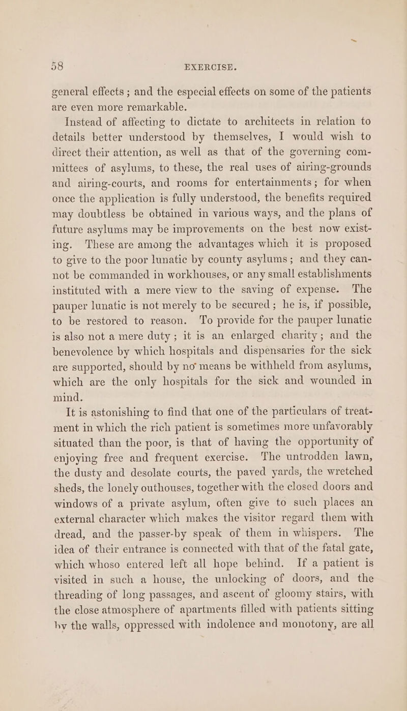 general effects ; and the especial effects on some of the patients are even more remarkable. Instead of affecting to dictate to architects in relation to details better understood by themselves, I would wish to direct their attention, as well as that of the governing com- mittees of asylums, to these, the real uses of airing-grounds and airing-courts, and rooms for entertainments; for when once the application is fully understood, the benefits required may doubtless be obtained in various ways, and the plans of future asylums may be improvements on the best now exist- ing. These are among the advantages which it is proposed to give to the poor lunatic by county asylums; and they can- not be commanded in workhouses, or any small establishments instituted with a mere view to the saving of expense. The pauper lunatic is not merely to be secured; he is, if possible, to be restored to reason. To provide for the pauper lunatic is also not a mere duty; it is an enlarged charity; and the benevolence by which hospitals and dispensaries for the sick are supported, should by no means be withheld from asylums, which are the only hospitals for the sick and wounded in mind. It is astonishing to find that one of the particulars of treat- ment in which the rich patient is sometimes more unfavorably situated than the poor, is that of having the opportunity of enjoying free and frequent exercise. The untrodden lawn, the dusty and desolate courts, the paved yards, the wretched sheds, the lonely outhouses, together with the closed doors and windows of a private asylum, often give to such places an external character which makes the visitor regard them with dread, and the passer-by speak of them in whispers. The idea of their entrance is connected with that of the fatal gate, which whoso entered left all hope behind. If a patient is visited in such a house, the unlocking of doors, and the threading of long passages, and ascent of gloomy stairs, with the close atmosphere of apartments filled with patients sitting hy the walls, oppressed with indolence and monotony, are all