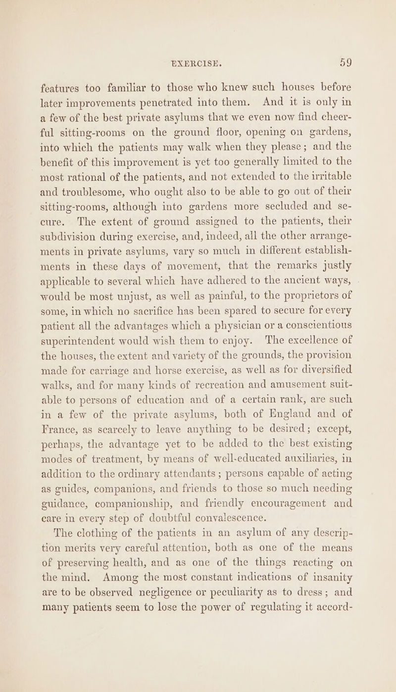 features too familiar to those who knew such houses before later improvements penetrated into them. And it is only in a few of the best private asylums that we even now find cheer- ful sitting-rooms on the ground floor, opening on gardens, into which the patients may walk when they please; and the benefit of this improvement is yet too generally limited to the most rational of the patients, and not extended to the irritable and troublesome, who ought also to be able to go out of their sitting-rooms, although into gardens more secluded and se- cure. The extent of ground assigned to the patients, their subdivision during exercise, and, indeed, ail the other arrange- ments in private asylums, vary so much in different establish- ments in these days of movement, that the remarks justly applicable to several which have adhered to the ancient ways, would be most unjust, as well as painful, to the proprietors of some, in which no sacrifice has been spared to secure for every patient all the advantages which a physician or a conscientious superintendent would wish them to enjoy. The excellence of the houses, the extent and variety of the grounds, the provision made for carriage and horse exercise, as well as for diversified walks, and for many kinds of recreation and amusement suit- able to persons of education and of a certain rank, are such in a few of the private asylums, both of England and of France, as scarcely to leave anything to be desired; except, perhaps, the advantage yet to be added to the best existing modes of treatment, by means of well-educated auxiliaries, in addition to the ordinary attendants ; persons capable of acting as guides, companions, and friends to those so much needing guidance, companionship, and friendly encouragement and care in every step of doubtful convalescence. The clothing of the patients in an asylum of any descrip- tion merits very careful attention, both as one of the means of preserving health, and as one of the things reacting on the mind. Among the most constant indications of insanity are to be observed negligence or peculiarity as to dress; and many patients seem to lose the power of regulating it accord-