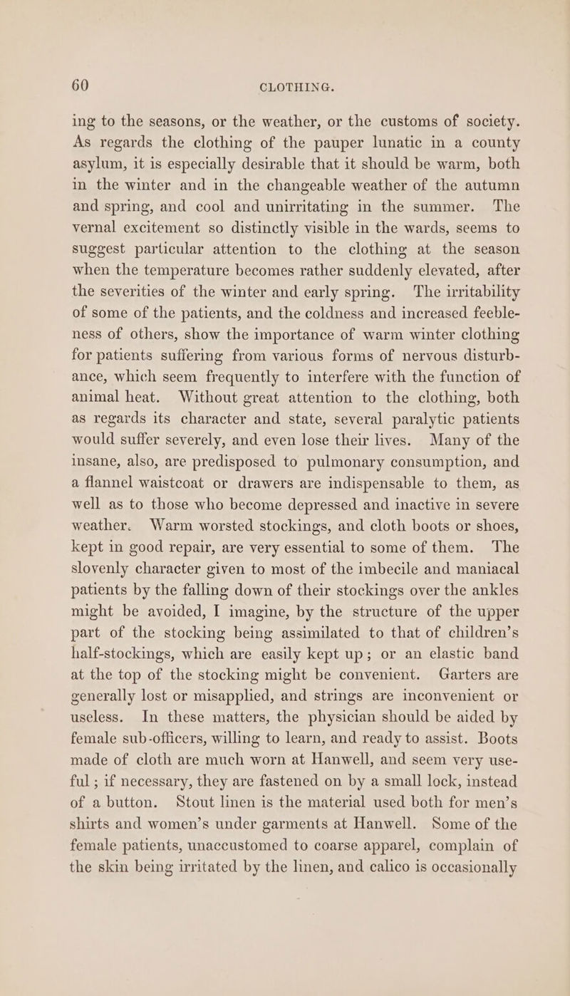 ing to the seasons, or the weather, or the customs of society. As regards the clothing of the pauper lunatic in a county asylum, it is especially desirable that it should be warm, both in the winter and in the changeable weather of the autumn and spring, and cool and unirritating in the summer. The vernal excitement so distinctly visible in the wards, seems to suggest particular attention to the clothing at the season when the temperature becomes rather suddenly elevated, after the severities of the winter and early spring. The irritability of some of the patients, and the coldness and increased feeble- ness of others, show the importance of warm winter clothing for patients suffering from various forms of nervous disturb- ance, which seem frequently to interfere with the function of animal heat. Without great attention to the clothing, both as regards its character and state, several paralytic patients would suffer severely, and even lose their lives. Many of the insane, also, are predisposed to pulmonary consumption, and a flannel waistcoat or drawers are indispensable to them, as well as to those who become depressed and inactive in severe weather. Warm worsted stockings, and cloth boots or shoes, kept in good repair, are very essential to some of them. The slovenly character given to most of the imbecile and maniacal patients by the falling down of their stockings over the ankles might be avoided, I imagine, by the structure of the upper part of the stocking being assimilated to that of children’s half-stockings, which are easily kept up; or an elastic band at the top of the stocking might be convenient. Garters are generally lost or misapplied, and strings are inconvenient or useless. In these matters, the physician should be aided by female sub-officers, willing to learn, and ready to assist. Boots made of cloth are much worn at Hanwell, and seem very use- ful ; if necessary, they are fastened on by a small lock, instead of a button. Stout linen is the material used both for men’s shirts and women’s under garments at Hanwell. Some of the female patients, unaccustomed to coarse apparel, complain of the skin being irritated by the linen, and calico is occasionally