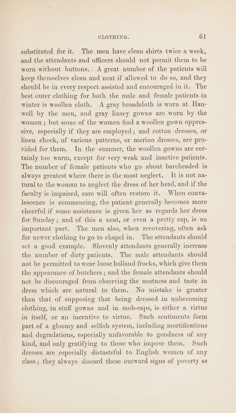 substituted for it. The men have clean shirts twice a week, and the attendants and officers should not permit them to be worn without buttons. A great number of the patients will keep themselves clean and neat if allowed to do so, and they should be in every respect assisted and encouraged in it. The best outer clothing for both the male and female patients in winter is woollen cloth. A gray broadcloth is worn at Han- well by the men, and gray linsey gowns are worn by the women ; but some of the women find a woollen gown oppres- sive, especially if they are employed; and cotton dresses, or linen check, of various patterns, or merino dresses, are pro- vided for them. In the summer, the woollen gowns are cer- tainly too warm, except for very weak and inactive patients. The number of female patients who go about bareheaded is always greatest where there is the most neglect. It is not na- tural to the woman to neglect the dress of her head, and if the faculty is impaired, care will often restore it. When conva- lescence is commencing, the patient generally becomes more cheerful if some assistance is given her as regards her dress for Sunday ; and of this a neat, or even a pretty cap, is an important part. The men also, when recovering, often ask for newer clothing to go to chapel in. The attendants should set a good example. Slovenly attendants generally increase the number of dirty patients. The male attendants should not be permitted to wear loose holland frocks, which give them the appearance of butchers ; and the female attendants should not be discouraged from observing the neatness and taste in dress which are natural to them. No mistake is greater than that of supposing that being dressed in unbecoming clothing, in stuff gowns and in mob-caps, is either a virtue in itself, or an incentive to virtue. Such sentiments form part of a gloomy and selfish system, including mortifications and degradations, especially unfavorable to goodness of any kind, and only gratifying to those who impose them. Such dresses are especially distasteful to English women of any class; they always discard these outward signs of poverty as