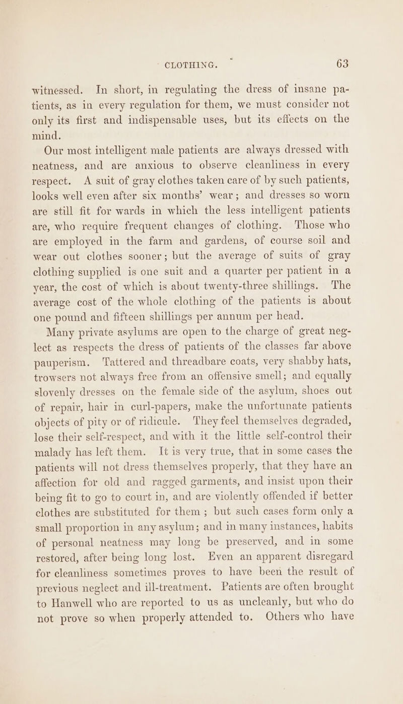 witnessed. In short, in regulating the dress of insane pa- tients, as in every regulation for them, we must consider not only its first and indispensable uses, but its effects on the mind. Our most intelligent male patients are always dressed with neatness, and are anxious to observe cleanliness in every respect. A suit of gray clothes taken care of by such patients, looks well even after six months’ wear; and dresses so worn are still fit for wards in which the less intelligent patients are, who require frequent changes of clothing. Those who are employed in the farm and gardens, of course soil and wear out clothes sooner; but the average of suits of gray clothing supplied is one suit and a quarter per patient in a year, the cost of which is about twenty-three shillings. The average cost of the whole clothing of the patients is about one pound and fifteen shillings per annum per head. Many private asylums are open to the charge of great neg- lect as respects the dress of patients of the classes far above pauperism. Tattered and threadbare coats, very shabby hats, trowsers not always free from an offensive smell; and equally slovenly dresses on the female side of the asylum, shoes out of repair, hair in curl-papers, make the unfortunate patients objects of pity or of ridicule. They feel themselves degraded, lose their self-respect, and with it the little self-control their malady has left them. It is very true, that in some cases the patients will not dress themselves properly, that they have an affection for old and ragged garments, and insist upon their being fit to go to court in, and are violently offended if better clothes are substituted for them ; but such cases form only a small proportion in any asylum; and in many instances, habits of personal neatness may long be preserved, and in some restored, after being long lost. Even an apparent disregard for cleanliness sometimes proves to have been the result of previous neglect and ill-treatment. Patients are often brought to Hanwell who are reported to us as uncleanly, but who do not prove so when properly attended to. Others who have