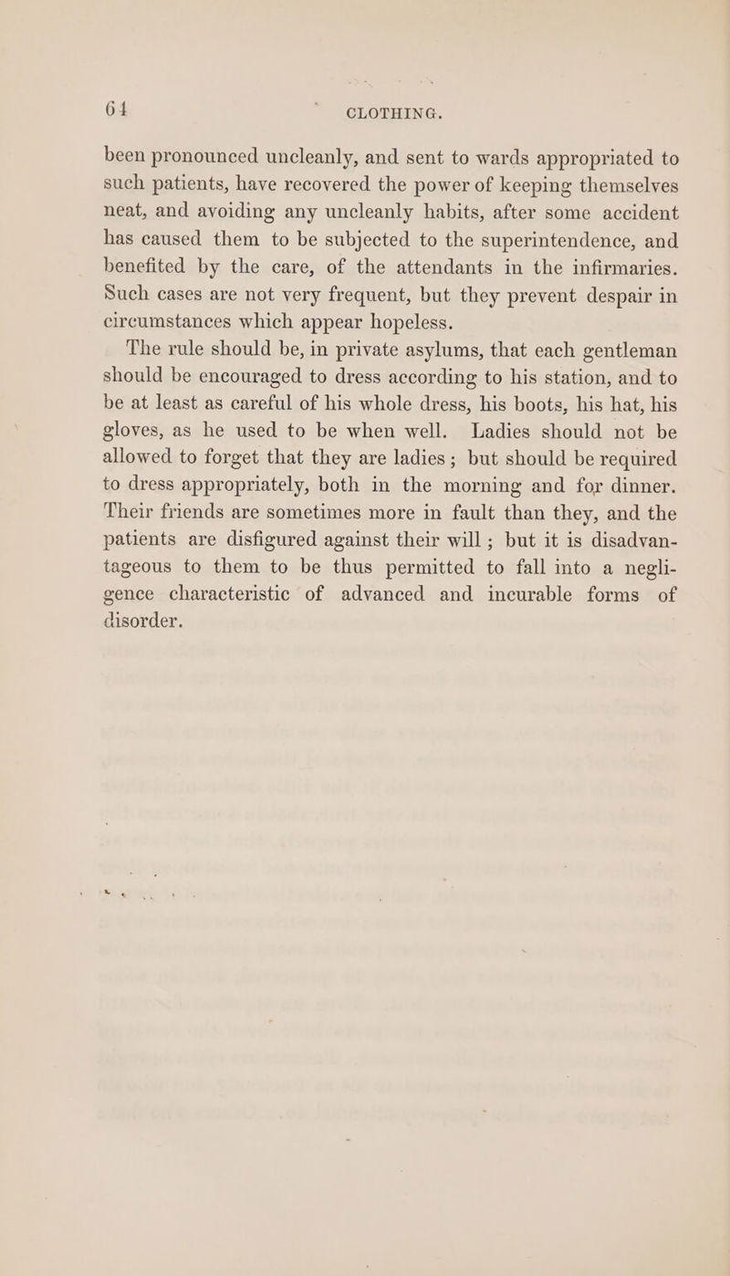 6 4 ' CLOTHING. been pronounced uncleanly, and sent to wards appropriated to such patients, have recovered the power of keeping themselves neat, and avoiding any uncleanly habits, after some accident has caused them to be subjected to the superintendence, and benefited by the care, of the attendants in the infirmaries. Such cases are not very frequent, but they prevent despair in circumstances which appear hopeless. The rule should be, in private asylums, that each gentleman should be encouraged to dress according to his station, and to be at least as careful of his whole dress, his boots, his hat, his gloves, as he used to be when well. Ladies should not be allowed to forget that they are ladies; but should be required to dress appropriately, both in the morning and for dinner. Their friends are sometimes more in fault than they, and the patients are disfigured against their will; but it is disadvan- tageous to them to be thus permitted to fall into a negli- gence characteristic of advanced and incurable forms of disorder.