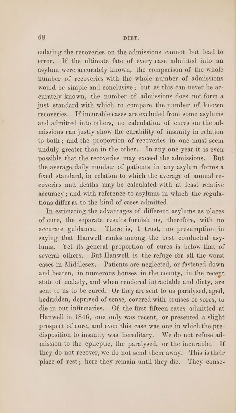 culating the recoveries on the admissions cannot but lead to error. If the ultimate fate of every case admitted into an asylum were accurately known, the comparison of the whole number of recoveries with the whole number of admissions would be simple and conclusive; but as this can never be ac- curately known, the number of admissions does not form a just standard with which to compare the number of known recoveries. If incurable cases are excluded from some asylums and admitted into others, no calculation of cures on the ad- missions can justly show the curability of insanity in relation to both; and the proportion of recoveries in one must seem unduly greater than in the other. In any one year it is even possible that the recoveries may exceed the admissions. But the average daily number of patients in any asylum forms a fixed standard, in relation to which the average of annual re- coveries and deaths may be calculated with at least relative accuracy ; and with reference to asylums in which the regula- tions differ as to the kind of cases admitted. In estimating the advantages of different asylums as places of cure, the separate results furnish us, therefore, with no accurate guidance. ‘There is, I trust, no presumption in saying that Hanwell ranks among the best conducted asy- lums. Yet its general proportion of cures is below that of several others. But Hanwell is the refuge for all the worst cases in Middlesex. Patients are neglected, or fastened down and beaten, in numerous houses in the county, in the recent state of malady, and when rendered intractable and dirty, are sent to us to be cured. Or they are sent to us paralysed, aged, bedridden, deprived of sense, covered with bruises or sores, to die in our infirmaries. Of the first fifteen cases admitted at Hanwell in 1846, one only was recent, or presented a slight prospect of cure, and even this case was one in which the pre- disposition to insanity was hereditary. We do not refuse ad- mission to the epileptic, the paralysed, or the incurable. If they do not recover, we do not send them away. This is their place of rest; here they remain until they die. They conse-
