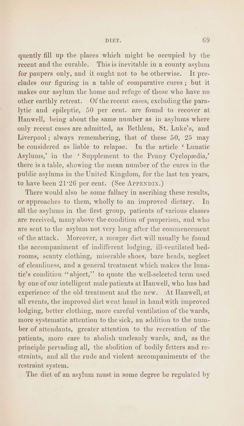 quently fill up the places which might be occupied by the recent and the curable. This is inevitable in a county asylum for paupers only, and it ought not to be otherwise. It pre- cludes our figuring in a table of comparative cures; but it makes our asylum the home and refuge of those who have no other earthly retreat. Of the recent cases, excluding the para- lytic and epileptic, 50 per cent. are found to recover at Hanwell, being about the same number as in asylums where only recent cases are admitted, as Bethlem, St. Luke’s, and Liverpool; always remembering, that of these 50, 25 may be considered as hable to relapse. In the article ‘ Lunatic Asylums,’ in the ‘ Supplement to the Penny Cyclopedia,’ there is a table, showing the mean number of the cures in the public asylums in the United Kingdom, for the last ten years, to have been 21°26 per cent. (See APPENDIX.) There would also be some fallacy in ascribing these results, or approaches to them, wholly to an improved dietary. In all the asylums in the first group, patients of various classes are received, many above the condition of pauperism, and who are sent to the asylum not very long after the commencement of the attack. Moreover, a meager diet will usually be found the accompaniment of indifferent lodging, ill-ventilated bed- rooms, scanty clothing, miserable shoes, bare heads, neglect of cleanliness, and a general treatment which makes the luna- tic’s condition “abject,” to quote the well-selected term used by one of our intelligent male patients at Hanwell, who has had experience of the old treatment and the new. At Hanwell, at all events, the improved diet went hand in hand with improved lodging, better clothing, more careful ventilation of the wards, more systematic attention to the sick, an addition to the num- ber of attendants, greater attention to the recreation of the patients, more care to abolish uncleanly wards, and, as the principle pervading all, the abolition of bodily fetters and re- straints, and all the rude and violent accompaniments of the restraint system. The diet of an asylum must in some degree be regulated by