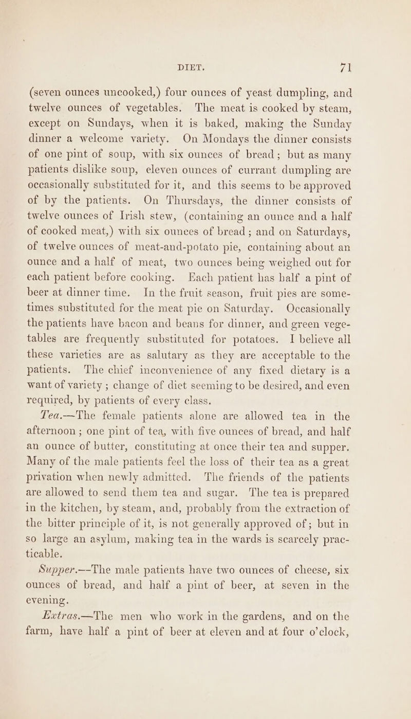 (seven ounces uncooked,) four ounces of yeast dumpling, and twelve ounces of vegetables. The meat is cooked by steam, except on Sundays, when it is baked, making the Sunday dinner a welcome variety. On Mondays the dinner consists of one pint of soup, with six ounces of bread; but as many patients dislike soup, eleven ounces of currant dumpling are occasionally substituted for it, and this seems to be approved of by the patients. On Thursdays, the dinner consists of twelve ounces of Irish stew, (containing an ounce and a half of cooked meat,) with six ounces of bread ; and on Saturdays, of twelve ounces of meat-and-potato pie, containing about an ounce and a half of meat, two ounces being weighed out for each patient before cooking. Each patient has balf a pint of beer at dinner time. In the fruit season, fruit pies are some- times substituted for the meat pie on Saturday. Occasionally the patients have bacon and beans for dinner, and green vege- tables are frequently substituted for potatoes. I believe all these varieties are as salutary as they are acceptable to the patients. The chief inconvenience of any fixed dietary is a want of variety ; change of dict seeming to be desired, and even required, by patients of every class. Tea.—The female patients alone are allowed tea in the afternoon ; one pint of tea, with five ounces of bread, and half an ounce of butter, constituting at once their tea and supper. Many of the male patients feel the loss of their tea as a great privation when newly admitted. The friends of the patients are allowed to send them tea and sugar. The tea is prepared in the kitchen, by steam, and, probably from the extraction of the bitter principle of it, is not generally approved of; but in so large an asylum, making tea in the wards is scarcely prac- ticable. Supper.—-The male patients have two ounces of cheese, six ounces of bread, and half a pint of beer, at seven in the evening. Hetras.—The men who work in the gardens, and on the farm, have half a pint of beer at eleven and at four o’clock,