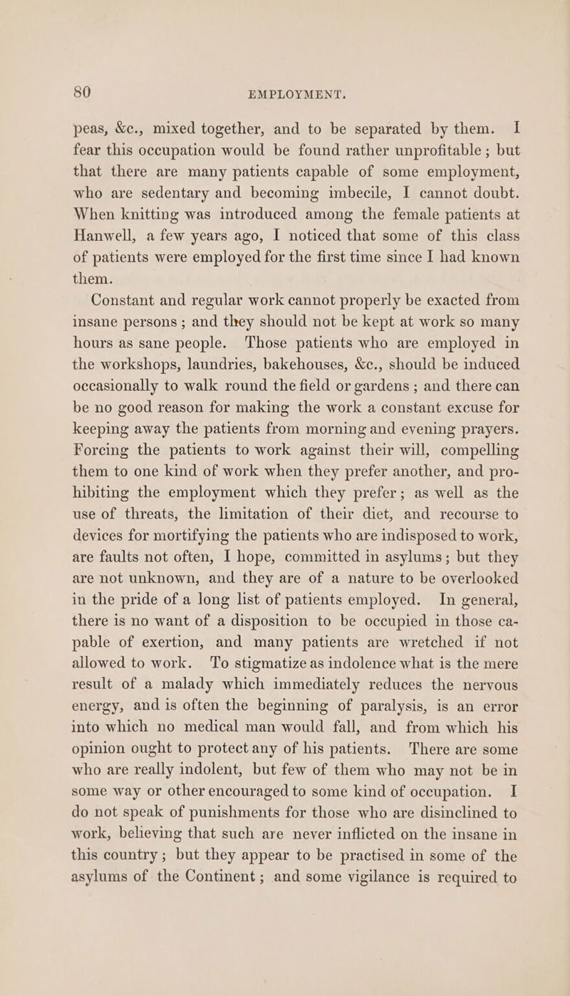 peas, &amp;c., mixed together, and to be separated by them. I fear this occupation would be found rather unprofitable ; but that there are many patients capable of some employment, who are sedentary and becoming imbecile, I cannot doubt. When knitting was introduced among the female patients at Hanwell, a few years ago, I noticed that some of this class of patients were employed for the first time since I had known them. Constant and regular work cannot properly be exacted from insane persons ; and they should not be kept at work so many hours as sane people. Those patients who are employed in the workshops, laundries, bakehouses, &amp;c., should be induced occasionally to walk round the field or gardens ; and there can be no good reason for making the work a constant excuse for keeping away the patients from morning and evening prayers. Forcing the patients to work against their will, compelling them to one kind of work when they prefer another, and pro- hibiting the employment which they prefer; as well as the use of threats, the limitation of their diet, and recourse to devices for mortifying the patients who are indisposed to work, are faults not often, I hope, committed in asylums; but they are not unknown, and they are of a nature to be overlooked in the pride of a long list of patients employed. In general, there is no want of a disposition to be occupied in those ca- pable of exertion, and many patients are wretched if not allowed to work. To stigmatize as indolence what is the mere result of a malady which immediately reduces the nervous energy, and is often the beginning of paralysis, is an error into which no medical man would fall, and from which his opinion ought to protect any of his patients. There are some who are really indolent, but few of them who may not be in some way or other encouraged to some kind of occupation. I do not speak of punishments for those who are disinclined to work, believing that such are never inflicted on the insane in this country ; but they appear to be practised in some of the asylums of the Continent ; and some vigilance is required to