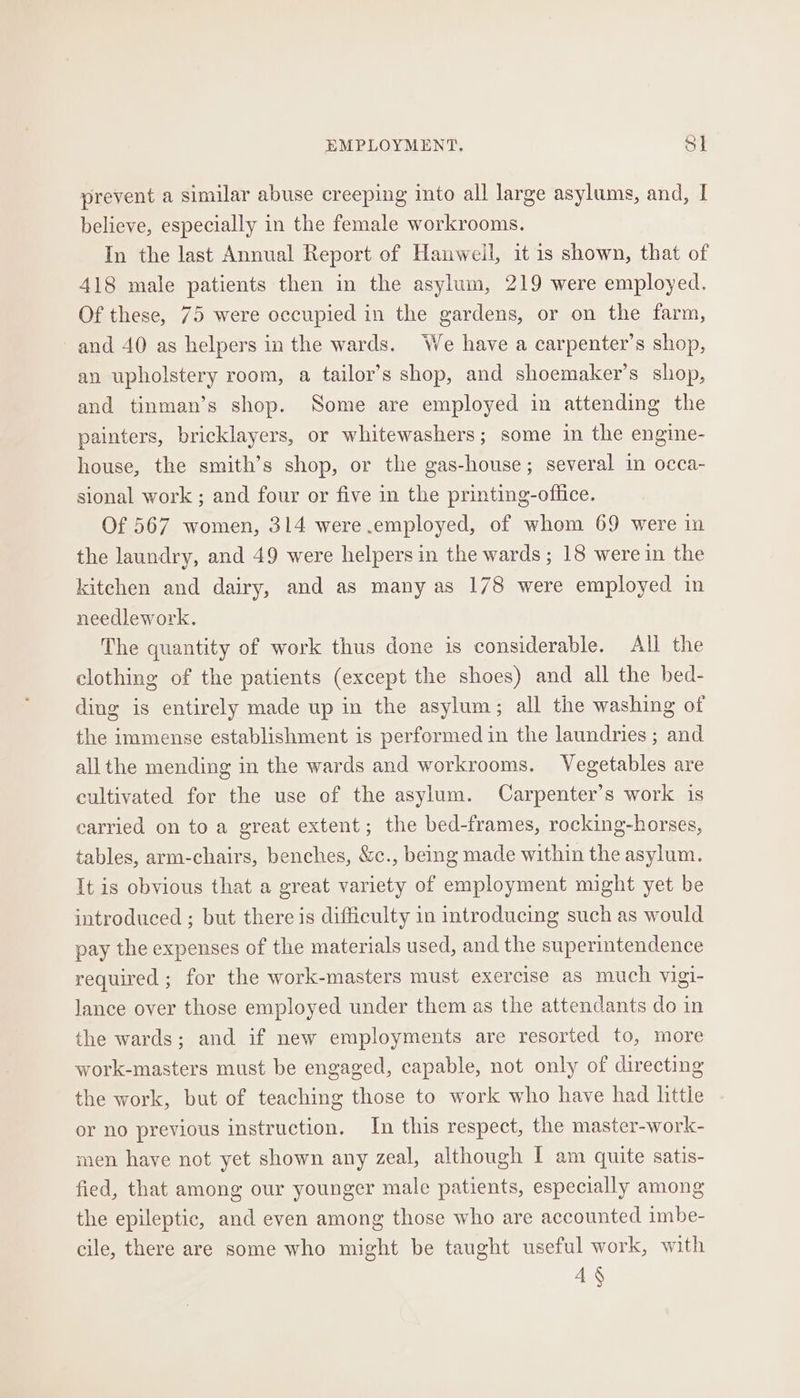 prevent a similar abuse creeping into all large asylums, and, I believe, especially in the female workrooms. In the last Annual Report of Hanweil, it is shown, that of 418 male patients then in the asylum, 219 were employed. Of these, 75 were occupied in the gardens, or on the farm, and 40 as helpers in the wards. We have a carpenter’s shop, an upholstery room, a tailor’s shop, and shoemaker’s shop, and tinman’s shop. Some are employed in attending the painters, bricklayers, or whitewashers; some in the engine- house, the smith’s shop, or the gas-house; several in occa- sional work ; and four or five in the printing-oflice. Of 567 women, 314 were employed, of whom 69 were in the laundry, and 49 were helpers in the wards; 18 were in the kitchen and dairy, and as many as 178 were employed in needlework. The quantity of work thus done is considerable. All the clothing of the patients (except the shoes) and all the bed- ding is entirely made up in the asylum; all the washing of the immense establishment is performed in the laundries ; and all the mending in the wards and workrooms. Vegetables are cultivated for the use of the asylum. Carpenter’s work is earried on to a great extent; the bed-frames, rocking-horses, tables, arm-chairs, benches, &amp;c., being made within the asylum. It is obvious that a great variety of employment might yet be introduced ; but there is difficulty in introducing such as would pay the expenses of the materials used, and the superintendence required ; for the work-masters must exercise as much vigi- lance over those employed under them as the attendants do in the wards; and if new employments are resorted to, more work-masters must be engaged, capable, not only of directing the work, but of teaching those to work who have had little or no previous instruction. In this respect, the master-work- men have not yet shown any zeal, although I am quite satis- fied, that among our younger male patients, especially among the epileptic, and even among those who are accounted imbe- cile, there are some who might be taught useful work, with 4 §