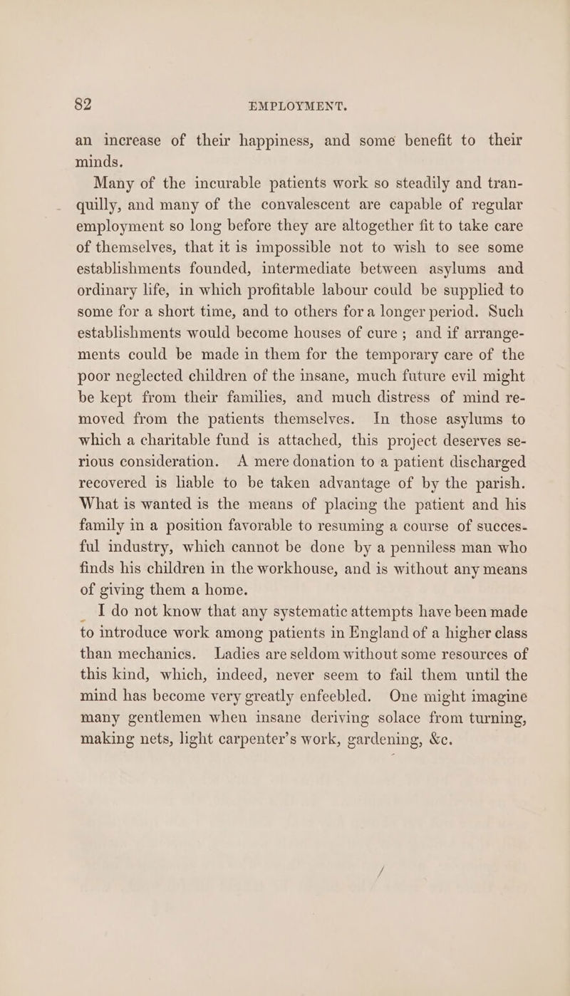 an increase of their happiness, and some benefit to their minds. Many of the incurable patients work so steadily and tran- quilly, and many of the convalescent are capable of regular employment so long before they are altogether fit to take care of themselves, that it is impossible not to wish to see some establishments founded, intermediate between asylums and ordinary life, in which profitable labour could be supplied to some for a short time, and to others fora longer period. Such establishments would become houses of cure ; and if arrange- ments could be made in them for the temporary care of the poor neglected children of the insane, much future evil might be kept from their families, and much distress of mind re- moved from the patients themselves. In those asylums to which a charitable fund is attached, this project deserves se- rious consideration. A mere donation to a patient discharged recovered is lable to be taken advantage of by the parish. What is wanted is the means of placing the patient and his family in a position favorable to resuming a course of succes- ful industry, which cannot be done by a penniless man who finds his children in the workhouse, and is without any means of giving them a home. I do not know that any systematic attempts have been made to introduce work among patients in England of a higher class than mechanics. Ladies are seldom without some resources of this kind, which, indeed, never seem to fail them until the mind has become very greatly enfeebled. One might imagine many gentlemen when insane deriving solace from turning, making nets, light carpenter’s work, gardening, Xc.