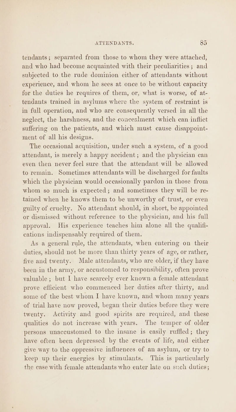 tendants; separated from those to whom they were attached, and who had become acquainted with their peculiarities ; and subjected to the rude dominion either of attendants without experience, and whom he sees at once to be without capacity for the duties he requires of them, or, what is worse, of at- tendants trained in asylums where the system of restraint is in full operation, and who are consequently versed in all the neglect, the harshness, and the concealment which can inflict suffermg on the patients, and which must cause disappoint- ment of all his designs. The occasional acquisition, under such a system, of a good attendant, 1s merely a happy accident; and the physician can even then never feel sure that the attendant will be allowed to remain. Sometimes attendants will be discharged for faults which the physician would occasionally pardon in those from whom so much is expected; and sometimes they will be re- tained when he knows them to be unworthy of trust, or even guilty of cruelty. No attendant should, in short, be appointed or dismissed without reference to the physician, and his full approval. His experience teaches him alone all the qualifi- cations indispensably required of them. As a general rule, the attendants, when entering on their duties, should not be more than thirty years of age, or rather, five and twenty. Male attendants, who are older, if they have been in the army, or accustomed to responsibility, often prove valuable ; but I have scarcely ever known a female attendant prove efficient who commenced her duties after thirty, and some of the best whom I have known, and whom many years of trial have now proved, began their duties before they were twenty. Activity and good spirits are required, and these qualities do not increase with years. The temper of older persons unaccustomed to the insane is easily ruffled; they have often been depressed by the events of life, and either give way to the oppressive influences of an asylum, or try to keep up their energies by stimulants. This is particularly the case with female attendants who enter late on such duties;