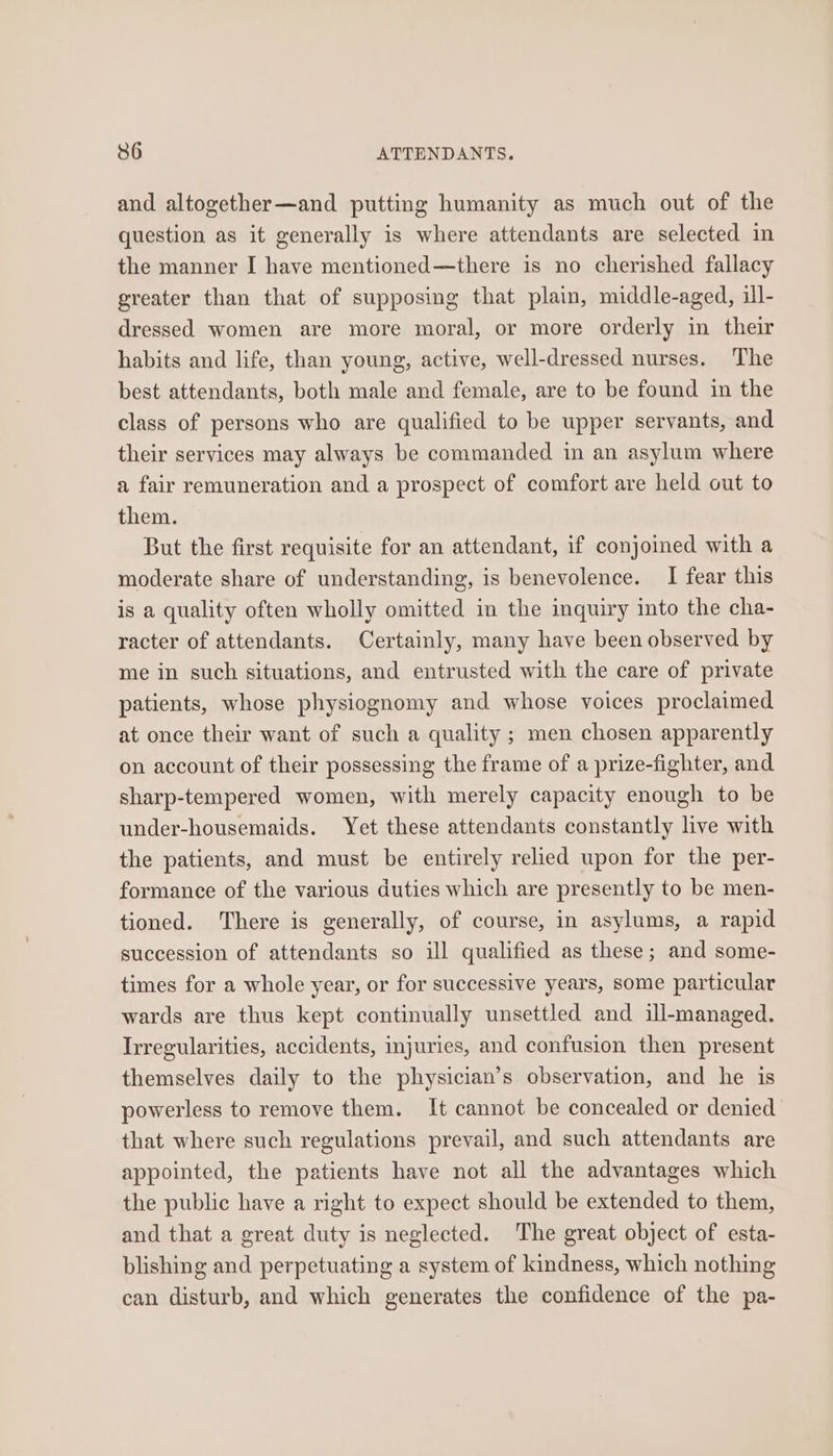 and altogether—and putting humanity as much out of the question as it generally is where attendants are selected in the manner I have mentioned—there is no cherished fallacy greater than that of supposing that plain, middle-aged, ill- dressed women are more moral, or more orderly in their habits and life, than young, active, well-dressed nurses. The best attendants, both male and female, are to be found in the class of persons who are qualified to be upper servants, and their services may always be commanded in an asylum where a fair remuneration and a prospect of comfort are held out to them. But the first requisite for an attendant, if conjoined with a moderate share of understanding, is benevolence. I fear this is a quality often wholly omitted in the inquiry into the cha- racter of attendants. Certainly, many have been observed by me in such situations, and entrusted with the care of private patients, whose physiognomy and whose voices proclaimed at once their want of such a quality ; men chosen apparently on account of their possessing the frame of a prize-fighter, and sharp-tempered women, with merely capacity enough to be under-housemaids. Yet these attendants constantly live with the patients, and must be entirely relied upon for the per- formance of the various duties which are presently to be men- tioned. There is generally, of course, in asylums, a rapid succession of attendants so ill qualified as these; and some- times for a whole year, or for successive years, some particular wards are thus kept continually unsettled and ill-managed. Irregularities, accidents, injuries, and confusion then present themselves daily to the physician’s observation, and he is powerless to remove them. It cannot be concealed or denied that where such regulations prevail, and such attendants are appointed, the patients have not all the advantages which the public have a right to expect should be extended to them, and that a great duty is neglected. The great object of esta- blishing and perpetuating a system of kindness, which nothing can disturb, and which generates the confidence of the pa-