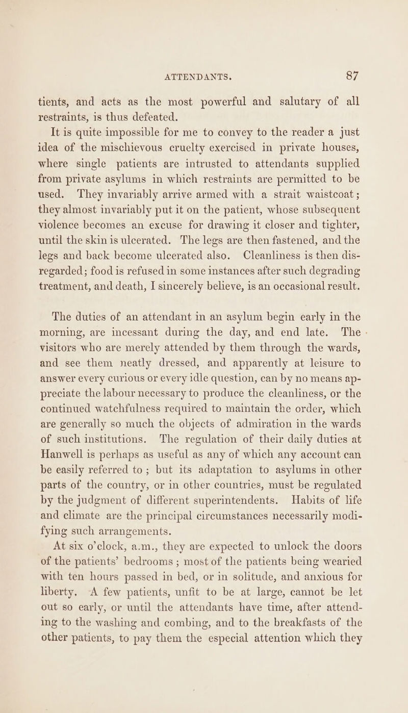 tients, and acts as the most powerful and salutary of all restraints, is thus defeated. It is quite impossible for me to convey to the reader a just idea of the mischievous cruelty exercised in private houses, where single patients are intrusted to attendants supplied from private asylums in which restraints are permitted to be used. They invariably arrive armed with a strait waistcoat ; they almost invariably put it on the patient, whose subsequent violence becomes an excuse for drawing it closer and tighter, until the skin is ulcerated. The legs are then fastened, and the legs and back become ulcerated also. Cleanliness is then dis- regarded; food is refused in some instances after such degrading treatment, and death, I sincerely believe, is an occasional result. The duties of an attendant in an asylum begin early in the morning, are incessant during the day, and end late. The - visitors who are merely attended by them through the wards, and see them neatly dressed, and apparently at leisure to answer every curious or every idle question, can by no means ap- preciate the labour necessary to produce the cleanliness, or the continued watchfulness required to maintain the order, which are generally so much the objects of admiration in the wards of such institutions. The regulation of their daily duties at Hanwell is perhaps as useful as any of which any account can be easily referred to; but its adaptation to asylums in other parts of the country, or in other countries, must be regulated by the judgment of different superintendents. Habits of life and climate are the principal circumstances necessarily modi- fying such arrangements. At six o'clock, a.m., they are expected to unlock the doors of the patients’ bedrooms ; most of the patients being wearied with ten hours passed in bed, or in solitude, and anxious for liberty. -A few patients, unfit to be at large, cannot be let out so early, or until the attendants have time, after attend- ing to the washing and combing, and to the breakfasts of the other patients, to pay them the especial attention which they