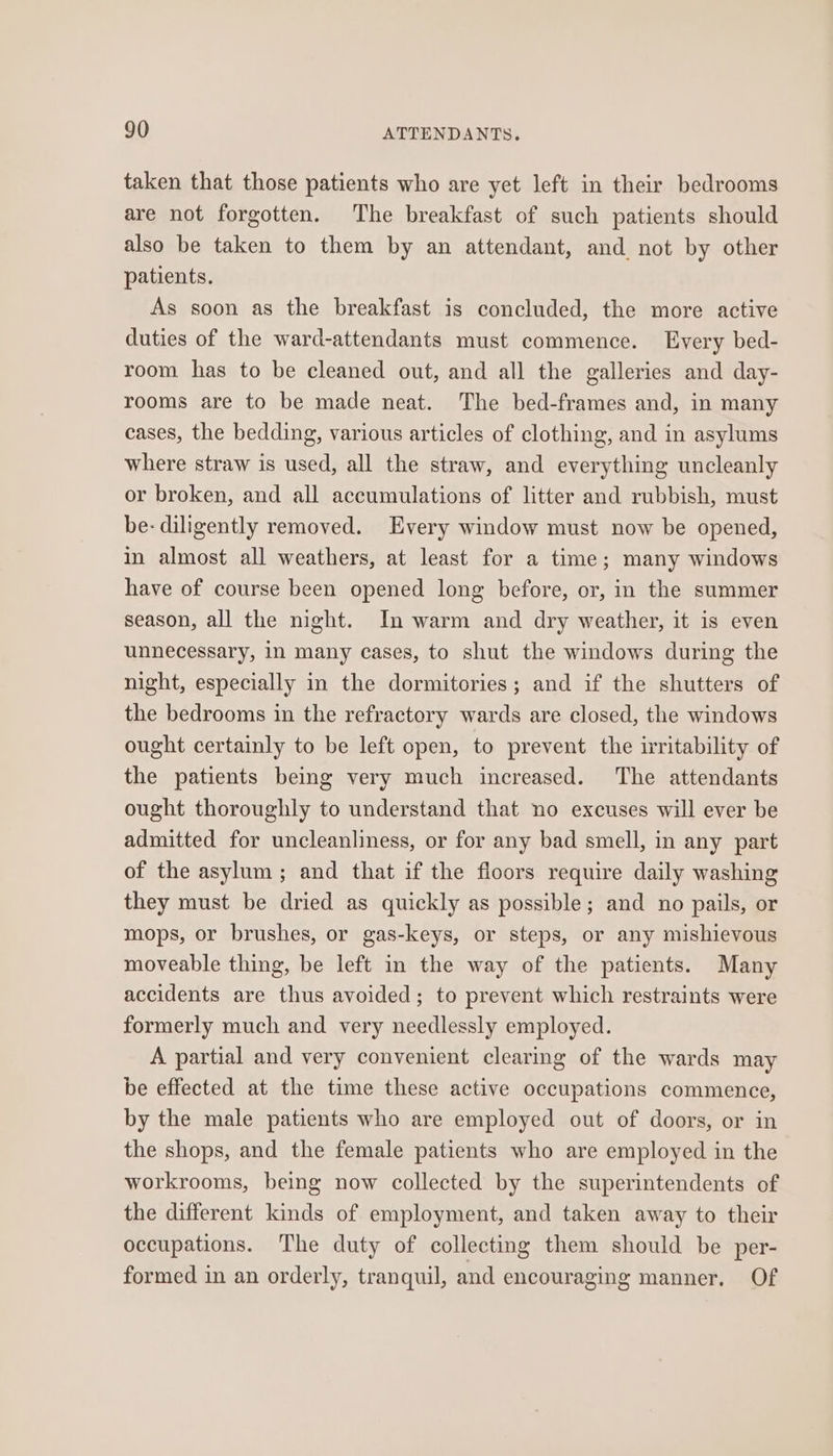 taken that those patients who are yet left in their bedrooms are not forgotten. The breakfast of such patients should also be taken to them by an attendant, and not by other patients. As soon as the breakfast is concluded, the more active duties of the ward-attendants must commence. Every bed- room has to be cleaned out, and all the galleries and day- rooms are to be made neat. The bed-frames and, in many cases, the bedding, various articles of clothing, and in asylums where straw is used, all the straw, and everything uncleanly or broken, and all accumulations of litter and rubbish, must be- diligently removed. Every window must now be opened, in almost all weathers, at least for a time; many windows have of course been opened long before, or, in the summer season, all the night. In warm and dry weather, it is even unnecessary, in many cases, to shut the windows during the night, especially in the dormitories; and if the shutters of the bedrooms in the refractory wards are closed, the windows ought certainly to be left open, to prevent the irritability of the patients being very much increased. The attendants ought thoroughly to understand that no excuses will ever be admitted for uncleanliness, or for any bad smell, in any part of the asylum ; and that if the floors require daily washing they must be dried as quickly as possible; and no pails, or mops, or brushes, or gas-keys, or steps, or any mishievous moveable thing, be left in the way of the patients. Many accidents are thus avoided; to prevent which restraints were formerly much and very needlessly employed. A partial and very convenient clearing of the wards may be effected at the time these active occupations commence, by the male patients who are employed out of doors, or in the shops, and the female patients who are employed in the workrooms, being now collected by the superintendents of the different kinds of employment, and taken away to their occupations. The duty of collecting them should be per- formed in an orderly, tranquil, and encouraging manner, Of