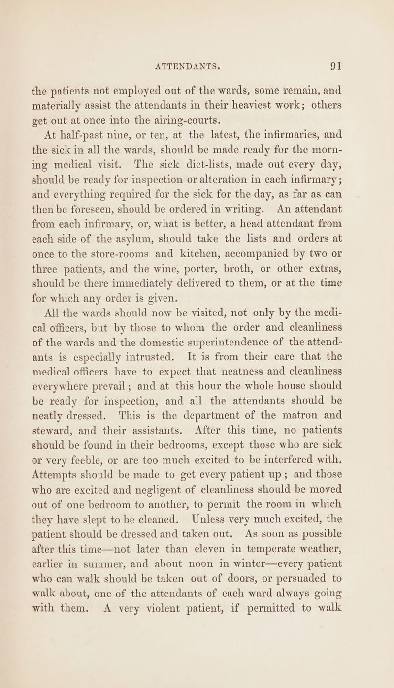 the patients not employed out of the wards, some remain, and materially assist the attendants in their heaviest work; others get out at once into the airing-courts. At half-past nine, or ten, at the latest, the infirmaries, and the sick in all the wards, should be made ready for the morn- ing medical visit. The sick diet-lists, made out every day, should be ready for inspection or alteration in each infirmary ; and everything required for the sick for the day, as far as can then be foreseen, should be ordered in writing. An attendant from each infirmary, or, what is better, a head attendant from each side of the asylum, should take the lists and orders at once to the store-rooms and kitchen, accompanied by two or three patients, and the wine, porter, broth, or other extras, should be there immediately delivered to them, or at the time for which any order is given. All the wards should now be visited, not only by the medi- cal officers, but by those to whom the order and cleanliness of the wards and the domestic superintendence of the attend- ants is especially intrusted. It is from their care that the medical officers have to expect that neatness and cleanliness everywhere prevail; and at this hour the whole house should be ready for inspection, and all the attendants should be neatly dressed. This is the department of the matron and steward, and their assistants. After this time, no patients should be found in their bedrooms, except those who are sick or very feeble, or are too much excited to be interfered with. Attempts should be made to get every patient up; and those who are excited and negligent of cleanliness should be moved out of one bedroom to another, to permit the room in which they have slept to be cleaned. Unless very much excited, the patient should be dressed and taken out. As soon as possible after this time—not later than eleven in temperate weather, earlier in summer, and about noon in wintcr—every patient who can walk should be taken out of doors, or persuaded to walk about, one of the attendants of each ward always going with them. A very violent patient, if permitted to walk